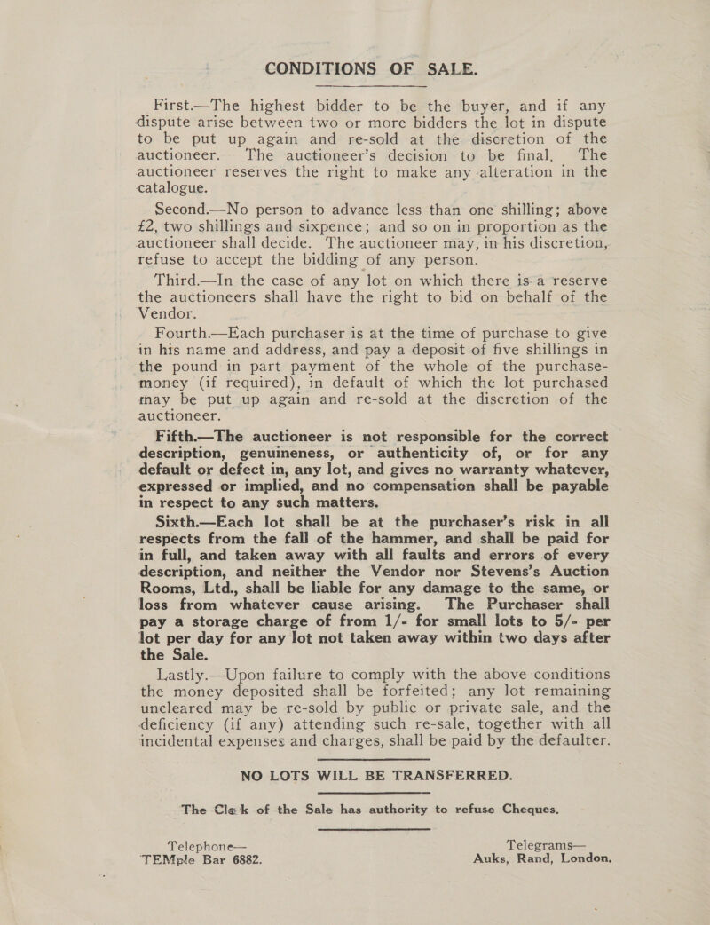 CONDITIONS OF SALE. First—The highest bidder to be the buyer, and if any dispute arise between two or more bidders the lot in dispute to be put up again and re-sold at the discretion of the auctioneer. The auctioneer’s decision to be final, The auctioneer reserves the right to make any alteration in the catalogue. Second.—No person to advance less than one shilling; above £2, two shillings and sixpence; and so on in proportion as the auctioneer shall decide. The auctioneer may, in his discretion, refuse to accept the bidding of any person. Third—lIn the case of any lot on which there isa reserve the auctioneers shall have the right to bid on behalf of the Vendor. Fourth.—Each purchaser is at the time of purchase to give in his name and address, and pay a deposit of five shillings in the pound in part payment of the whole of the purchase- money (if required), in default of which the lot purchased may be put up again and re-sold at the discretion of the auctioneer. Fifth.—The auctioneer is not responsible for the correct description, genuineness, or authenticity of, or for any default or defect in, any lot, and gives no warranty whatever, expressed or implied, and no compensation shall be payable in respect to any such matters. Sixth.—Each lot shall be at the purchaser’s risk in all respects from the fall of the hammer, and shall be paid for in full, and taken away with all faults and errors of every description, and neither the Vendor nor Stevens’s Auction Rooms, Ltd., shall be lable for any damage to the same, or loss from whatever cause arising. The Purchaser shall pay a storage charge of from 1/- for small lots to 5/- per lot per day for any lot not taken away within two days after the Sale. Lastly.—Upon failure to comply with the above conditions the money deposited shall be forfeited; any lot remaining uncleared may be re-sold by public or private sale, and the deficiency (if any) attending such re-sale, together with all incidental expenses and charges, shall be paid by the defaulter. NO LOTS WILL BE TRANSFERRED. The Cla‘k of the Sale has authority to refuse Cheques. Telephone— Telegrams— ‘TEMple Bar 6882. Auks, Rand, London,