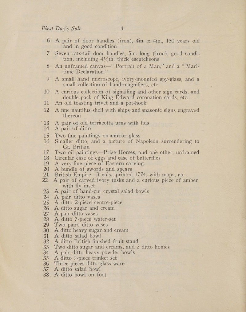 7 8 and in good condition Seven rats-tail door handles, 5in. long (iron), good condi- tion, including 4%in. thick escutcheons An unframed canvas—~ Portrait of a Man,’ and a “~ Mari- time Declaration ”’ ; A small hand microscope, tvory-mounted spy-glass, and a small collection of hand-magnifiers, etc. A curious collection of signalling and other sign cards, and double pack of King Edward coronation cards, etc. An old toasting trivet and a pot-hook A fine nautilus shell with ships and masonic signs engraved thereon A pair of old terracotta urns with lids A pair of ditto Two fine paintings on mirror glass Smaller ditto, and a picture of Napoleon surrendering to Gt. Britain Two oil paintings—Prize Horses, and one other, unframed Circular case of eggs and case of butterflies A very fine piece of Eastern carving A bundle of swords and spears British Empire—3 vols., printed 1774, with maps, etc. A pair of carved ivory tusks and a curious piece of amber with fly inset A pair of hand-cut crystal salad bowls A ditto 2-piece centre-piece A ditto sugar and cream A pair ditto vases A ditto 7-piece water-set Two pairs ditto vases A ditto heavy sugar and cream A. ditto salad bowl A ditto British finished fruit stand Two ditto sugar and creams, and 2 ditto honies A pair ditto heavy powder bowls A ditto 9-piece trinket set Three pieces ditto glass ware A ditto salad bowl A ditto bowl on foot