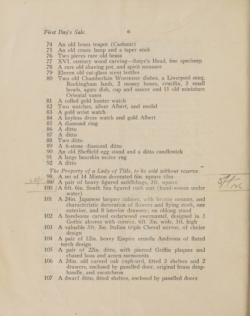 74 An old brass teapot (Cashmir) 75 An old crasie lamp and a taper stick 76 Two pieces rare old brass 77 XVI. century wood carving—Satyr’s Head, fine specimen 78 Arare old shaving pot, and spirit measure 79 Eleven old cut-glass scent bottles | 80 Two old Chamberlain Worcester dishes, a Liverpool mug, Rockingham lamb, 2 money boxes, crucifix, 3 small bowls, agate dish, cup and saucer and 11 old miniature 3 Oriental vases 81 A rolled gold hunter watch . 82 Two watches, silver Albert, and medal 83 &lt;A gold wrist watch 8&amp;4 A keyless dress watch and gold Albert 85 A diamond ring 86 &lt;A ditto «Od Ee Githo 88 Two ditto 89 &lt;A 6-stone diamond ditto 90. An old Sheffield egg stand and a ditto venacltestige’ 91 ~ A large bearskin motor rug Gg) ASE The Property of a Lady of Title, to be sold Ssiivode reserve. ; 98, A set of 14 Minton decorated 6in. square tiles os water) 101 A 24in. Japanese lacquer cabinet, with bronze mounts, and characteristic decoration of flowers and flying stork, one : exterior, and 8 interior drawers; on oblong stand 102 A handsome carved cedarwood overmantel, designed in 3 Gothic alcoves with cornice, 6ft. 3in. wide, 3ft. high 103.7 A. valuable’ 3it- Sin: Italian triple Cheval mirror, of choice mesh design 104 A pair of 12in. heavy Empire ormolu Andirons of fluted io» otorehodesien 105 °.3A “pairof 22in, ditto, awith pierced Griffin plaques and chased boss and acorn surmounts 106 A 24in. old carved oak cupboard, fitted 3 shelves and 2 } drawers, enclosed by panelled door, original brass drop- handle, and escutcheon 107 A dwarf ditto, fitted shelves, enclosed by panelled doors 