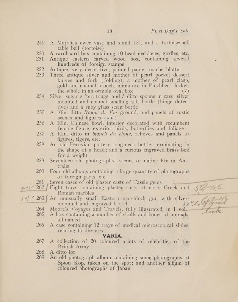 249 A Majolica ewer vase and stand (2), and a tortoiseshell table bell (tortoise) 250 A cardboard box containing 10 bead necklaces, girdles, etc. 251 Antique eastern carved wood box, containing several ‘ hundreds of foreign stamps 252 Antique, very decorative, painted papier mache blotter 253 Three antique silver and mother of pearl pocket dessert knives and fork (folding), a mother of pearl clasp, gold and enamel brooch, miniature in Pinchbeck locket, the whole in an ormolu oval box (Ve) 254 Silver sugar sifter, tongs, and 3 ditto spoons in case, silver mounted and enamel smelling salt bottle (hinge defec- tive) and a ruby glass scent bottle 255 A 10in. ditto Rouge de Fer ground, and panels of rustic scenes and figures (A.F.) 256 A 10in. Chinese bowl, interior decorated with recumbent female figure, exterior, birds, butterflies and foliage 257 A 10in. ditto in blanch du chine, relieves and panels of figures, tigers, etc. 258 An old Peruvian pottery long-neck bottle, terminating ‘n the shape of a head; and a curious engraved brass box for a weight 259 Seventeen old photographs—scenes of native life in Aus- tralia 260 Four old albums containing a large quantity of photographs of foreign parts, etc. _ 261 , Seven cases of old plaster casts of Tassie gems — 4.6) 262 | Hight trays containing plastey casts of eatly Gree and &lt;2 eS Roman marbles se ” 263 f An unusually small Eastern matchlock gun with silver- mounted and engraved barrel ee 264 Moore’s Voyages and Travels, fully illustrated, in lowell. 265 A box containing a number of skulls and bones of animals, all named 266 &lt;A case containing 12 es of medical microscopical slides, relating to diseases | VARIA. Vag 26/ A collection, of 20 eae prints of colehiiies of the British Army 268 &lt;A ditto lot 7 269 An old photograph album conemeine some sient aephs of Spion Kop, taken on the spot; and another album of coloured photographs of Japan et 