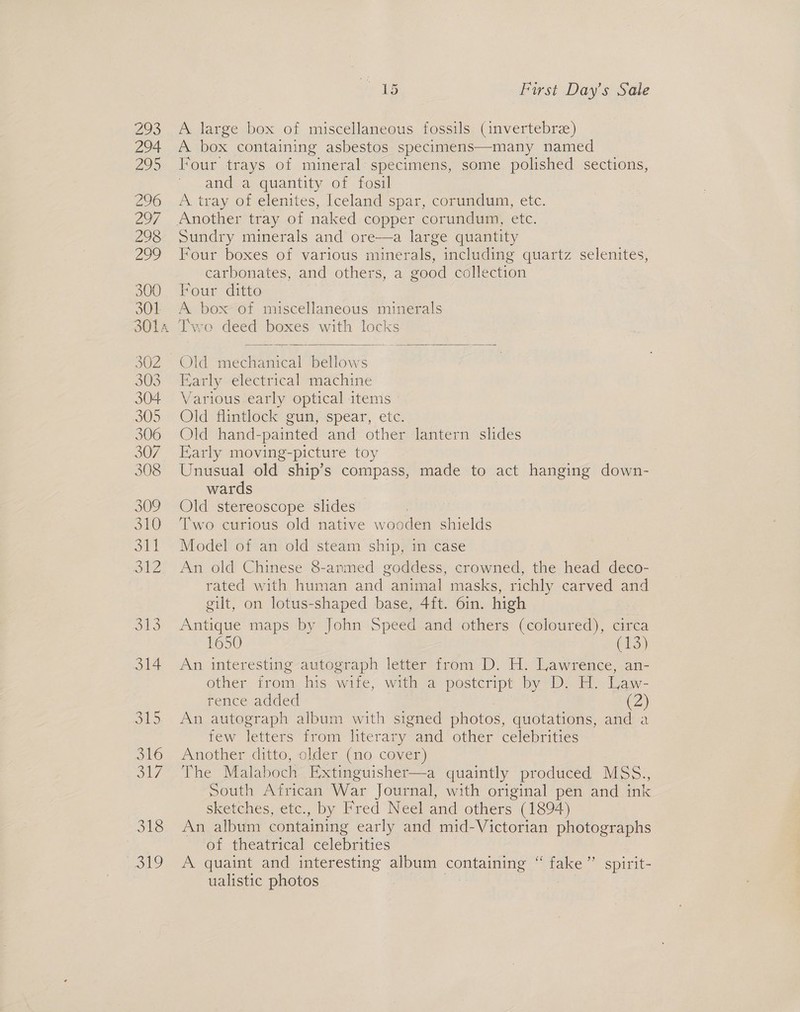 We 294. 295 296 297 298 27 300 301 302 303 304 305 306 307 308 R10) 310 ea olZ 318 sey, be 1s First Day’s Sale A large box of miscellaneous fossils (invertebre) A box containing asbestos specimens—many named Four trays of mineral specimens, some polished sections, and a quantity of fosil A tray of elenites, Iceland spar, corundum, etc. Sundry minerals and ore—a large quantity Four boxes of various minerals, including quartz selenites, carbonates, and others, a good collection Four ditto A box of miscellaneous minerals Two deed boxes with locks   Old mechanical phicne Early electrical machine Various early optical items » Old flintlock gun, spear, etc. Old hand-painted and other lantern slides Early moving-picture toy Unusual old ship’s compass, made to act hanging down- wards Old stereoscope slides Two curious old native wooden shields Model of an old steam ship, in case An old Chinese 8-armed goddess, crowned, the head deco- rated with human and animal masks, richly carved and gilt, on lotus-shaped base, 4ft. 6in. high Antique maps by John Speed and others (coloured), circa 1650 (13) An interesting autograph letter from D. H. Lawrence, an- other from his wife, with a postcript by D. H. Law- rence added (2) An autograph album with signed photos, quotations, and a few ees from literary and other celebrities Another ditto, older (no cover) The Malaboch Extinguisher—a quaintly produced MSS., South African War Journal, with original pen and ink sketches, etc., by Fred Neel and others (1894) An album containing early and mid-Victorian photographs of theatrical celebrities A quaint and interesting album containing “ Hike spirit- ualistic photos