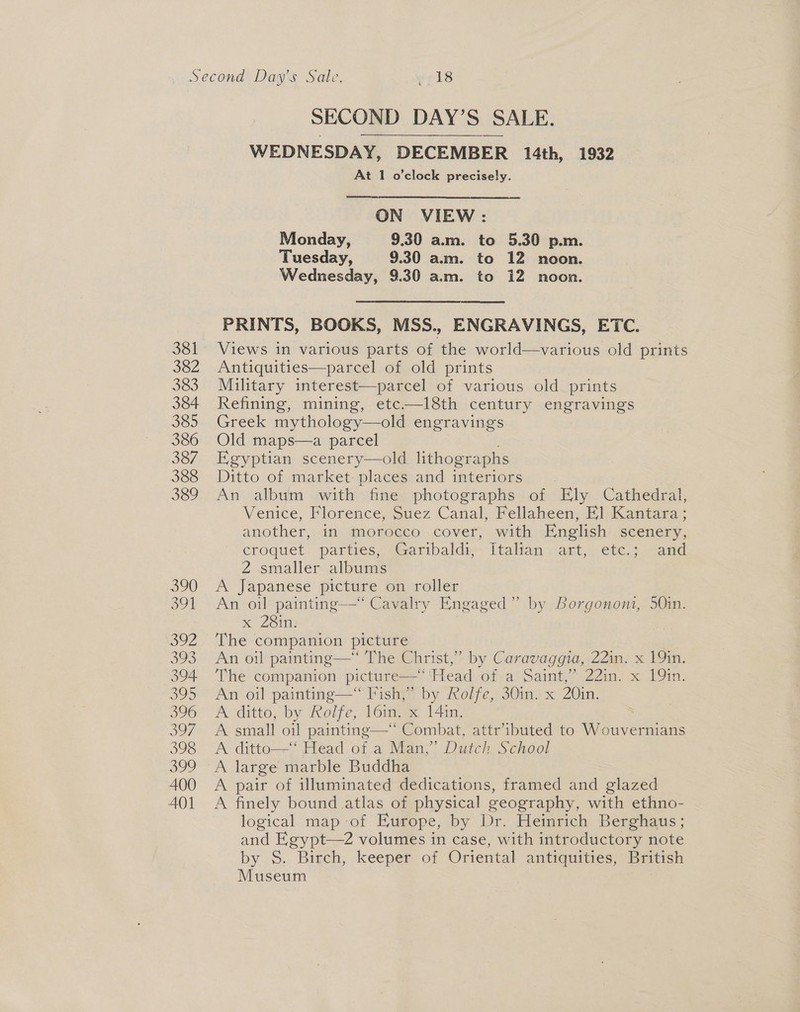 SECOND DAY’S SALE. WEDNESDAY, DECEMBER 14th, 1932 At 1 o’clock precisely.  ON VIEW : Monday, 9.30 am. to 5.30 p.m. Tuesday, 9.30 am. to 12 noon. Wednesday, 9.30 am. to 12 noon. PRINTS, BOOKS, MSS., ENGRAVINGS, ETC. Views in various parts of the world—various old prints Antiquities—parcel of old prints Military interest—parcel of various old prints Refining, mining, etc——l8th century engravings Greek mythology—old engravings Old maps—a parcel Egyptian scenery—old lithographs Ditto of martket-placessand imteriors « An album with fine photographs of Ely Cathedral, Venice, Florence, Suez Canal, Fellaheen, El] Kantara; another, in morocco cover, with English scenery, croquet. parties, ‘aaribaldy-- italian cart, ete; “and 2 smaller albums A Japanese picture On-roller An oil painting-—“ Cavalry Engaged” by Borgononi, 50in. x 28in: The companion picture , An oil painting—* The Christ,” by Caravaggia, 22x 191m, The companion picture— Head of a Dalit 5 sain oC LOM: ie oil painting—“ Fish,” by Rolfe, 30in. x 20in. A ditto, by Rolfe, 16in. x 14in. A small oil painting—' Combat, attr’ibuted to Aiouyernns A ditto—“ Head of a Man,” Dutch School A large marble Buddha A pair of illuminated dedications, framed and glazed A finely bound atlas of physical geography, with ethno- logical map -of Europe, by Dr. Heinrich Berghaus; and Egyp ith introductory note by S. Birch, keeper of Oriental antiquities, British Museum 