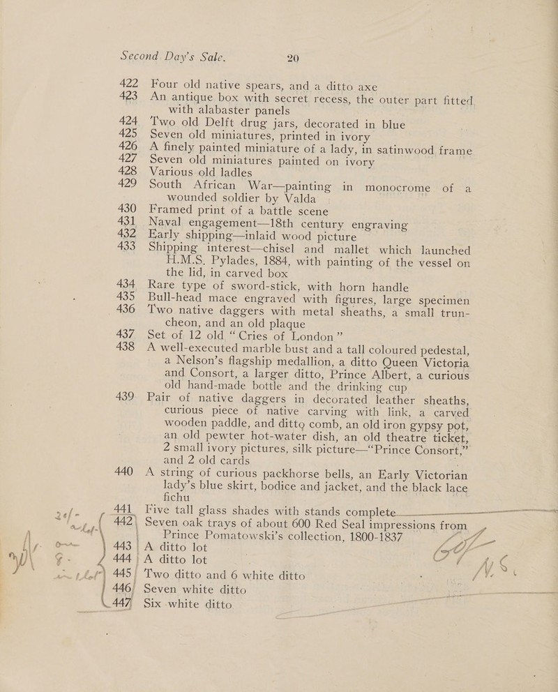 422 423 424 425 426 427 428 429 430 431 432 433 434 435 436 437 438 439 Four old native spears, and a ditto axe ; An antique box with secret recess, the outer part fitted with alabaster panels Two old Delft drug jars, decorated in biue Seven old miniatures, printed in ivory A finely painted miniature of a lady, in satinwood frame Seven old miniatures painted on ivory Various old ladles South African War—painting in monocrome of a wounded soldier by Valda Framed print of a battle scene Naval engagement—18th century engraving Early shipping—inlaid wood picture Shipping interest—chisel and mallet which launched F1.M.S. Pylades, 1884, with painting of the vessel on the lid, in carved box Rare type of sword-stick, with horn handle Bull-head mace engraved with figures, large specimen Two native daggers with metal sheaths, a small trun- cheon, and an old plaque Set of 12 old “Cries of London ” A well-executed marble bust and a tall coloured pedestal, a Nelson’s flagship medallion, a ditto Queen Victoria and Consort, a larger ditto, Prince Albert, a curious old hand-made bottle and the drinking cup Pair. of; native daggers in decorated leather sheaths, curious piece of native carving with link, a carved wooden paddle, and ditto comb, an old iron gypsy pot, an old pewter hot-water dish, an old theatre ticket, 2 small ivory pictures, silk picture—“Prince Consort,” and 2 old cards 7 d A string of curious packhorse bells, an Early Victorian lady’s blue skirt, bodice and jacket, and the black lace fichu Five tall glass shades with stands complete__$_$__——_—_—* Prince Pomatowski’s collection, 1800-1837 f 37 A ditto lot | te 2) ae | A ditto lot et Ky « | Two ditto and 6 white ditto 4 PEE ONS Six white ditto