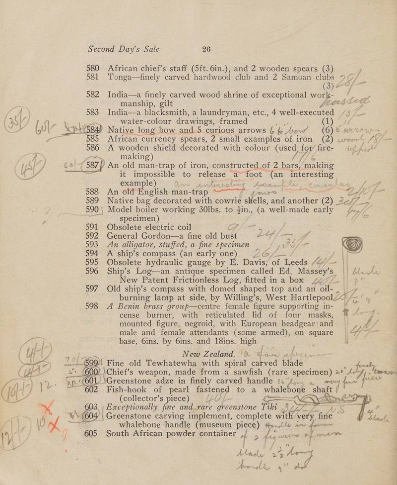 580. African chief’s staff (5ft. 6in.), and 2 wooden spears (Sa. 581 Tonga—finely carved hardwood club and 2 Samoan clubs 28; (3) ¢ 582 India—a finely carved wood shrine of exceptional works Br ee as manship, gilt peg Leet fA’ 583 India—a blacksmith, a laundryman, etc., 4 well- sxecuiet | ING, LS Zi water-colour drawings, framed Chey Roar, (QU | O XphGedh Native long bow and 5 curious arrows eA serves (6) 8. &amp; ot ae ~ | 585 African currency spears, 2 small examples of iron (2) cise 4% ‘586 A wooden shield decorated with colour (used for’ fire- tk Ad &amp; Py making) [7 S{7/ sei} An old man-trap of iron, constructed. of 2 bars, ‘making AS — it LURE aes to release a foot Tan interesting 3 | example) Rae pmecie ge DP as eas s/f oe 588 An old English man- -trap nt ae Oe coffe f— 589 Native bag decorated with cowrie ne, and vanes (2) Bef o 990 | Model boiler working 30lbs. to $in., (a well-made early ey fo specimen) 591 Obsolete electric coil ; _ Sait 592 General Gordon—a fine old bust OOF | Py 293 «An alligator, stuffed, a fine specimen ze AN fous  594 A ship’s compass (an early: one) EON lacs 595 Obsolete hydraulic gauge by E. Biniey nr Ticedt lef — \| 596 Ship’s Log—an antique specimen called Ed. ee 1 (2 eee , New Patent Frictionless Log, fitted in a box 4 Hl oe 997 Old ship’s compass with domed shaped top and an ea : | burning lamp at side, by Willing’s, West Hartlepool 598 A Benin brass group—centre female figure supporting in- cense burner, with reticulated lid of four masks, a pes mounted figure, negroid, with European headgear aa is male and female attendants (some armed), on square | “&gt;= au r *. pocorn yp! “60 \Greenstone adze in finely carved handle Ivf,.,' « 602 Fish-hook of pearl fastened to a whalebone shaft ( (collector’s piece) Lhe peoae= someones aa Exceptionally fine and.rare P orastonk Tiki     : Av, fom As SS w 604) | Greenstone carving implement, complete with/very. fine aR whalebone handle (museum piece) #11te a~ fem f} “605 South African powder container , f ‘ 9” mphrs cen i ite  ‘ i Lael 1a -f t At “ph, At 