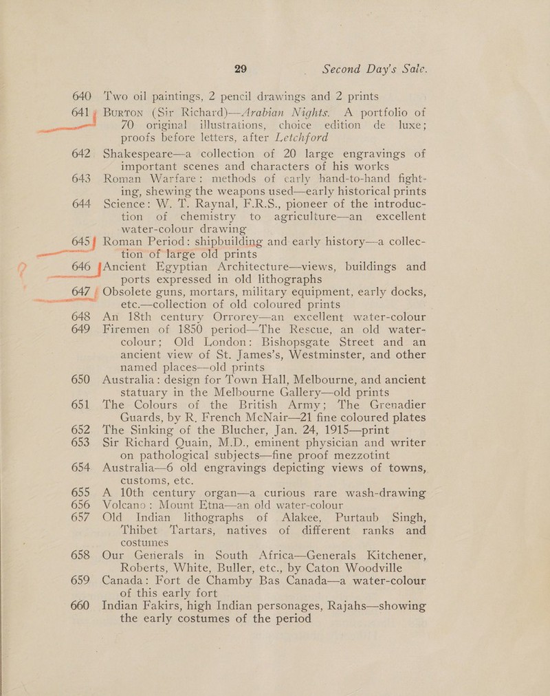 640 ‘Two oil paintings, 2 pencil drawings and 2 prints | 641% Burton (Sir Richard)—Arabian Nights. A portfolio of aaa 70. original illustrations, choice edition de luxe; proois before letters, after Letchford 642. Shakespeare—a collection of 20 large engravings of important scenes and characters of his works 643 Roman Warfare: methods of early hand-to-hand fight- ing, shewing the weapons used—early historical prints 644 Science: W. T. Raynal, F.R.S., pioneer of the introduc- tion of chemistry to agriculture—an_ excellent water-colour drawing 645 | Roman Period: shipbuilding and early history—a collec- a tion of large old prints p 646 JAncient Egyptian Architecture—views, buildings and ee ports expressed in old lithographs 647 : Obsolete guns, mortars, military equipment, early docks, —e~ —— etc.—collection of old coloured prints 648 An 18th century Orrorey—an excellent water-colour 649 Firemen of 1850 period—The Rescue, an old water- colour; Old London: . Bishopsgate |Street. and: an ancient view of St. James’s, Westminster, and other named places—old prints 650 Australia: design for Town Hall, Melbourne, and ancient statuary in the Melbourne Gallery—old prints 651 The Colours of) the British Army; The Grenadier Guards, by R. French McNair—21 fine coloured plates 652 The Sinking of the Blucher, Jan. 24, 1915—print 653 Sir Richard Quain, M.D., eminent physician and writer on pathological subjects—fine proof mezzotint 654. Australia—6 old engravings depicting views of towns, customs, etc: 655 A 10th century organ—a curious rare wash-drawing 656 Volcano: Mount Etna—an old water-colour 657 Old Indian lithographs of .Alakee, Puttaub Singh, Thibet Tartars, natives of different ranks and costuines 658 Our Generals in South Africa—Generals Kitchener, Roberts, White, Buller, etc., by Caton Woodville 659 Canada: Fort de Chamby Bas Canada—a water-colour , of this early fort 660 Indian Fakirs, high Indian personages, Rajahs—showing the early costumes of the period Say gest
