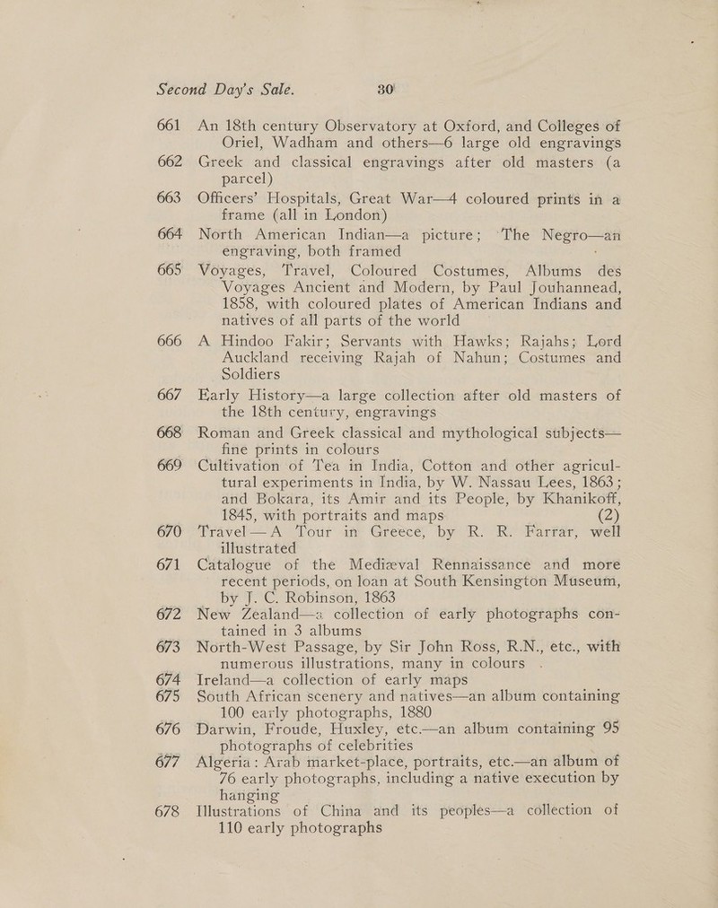 661 662 663 664 665 666 667 669 670 671 672 673 674 675 676 677 678 An 18th century Observatory at Oxford, and Colleges of Oriel, Wadham and others—6 large old engravings Greek and classical engravings after old masters (a parcel, Officers’ Hospitals, Great War—4 coloured prints in a frame (all in London) North American Indian—a picture; ‘The Negro—an engraving, both framed Voyages, Travel, Coloured Costumes, Albums des Voyages Ancient and Modern, by Paul Jouhannead, 1858, with coloured plates of American Indians and natives of all parts of the world A Hindoo Fakir; Servants with Hawks; Rajahs; Lord Auckland receiving Rajah of Nahun; Costumes and Soldiers | Early History—a large collection after old masters of the 18th century, engravings Roman and Greek classical and mythological subjects— fine prints in colours Cultivation of Tea in India, Cotton and other agricul- tural experiments in India, by W. Nassau Lees, 1863; and Bokara, its Amir and its People, by Khanikoff, 1845, with portraits and maps (2) Travel — A Tour iff Greécé, by R. R. Far¥ar, well illustrated Catalogue of the Medizval Rennaissance and more ~ recent periods, on loan at South Kensington Museum, py FOG. Rovinsén. £803 New Zealand—a collection of early photographs con- tained in 3 albums North-West Passage, by Sir John Ross, R.N., etc., with numerous illustrations, many in colours Ireland—a collection of early maps South African scenery and natives—an album containing 100 early photographs, 1880 Darwin, Froude, Huxley, etc——an album containing 95 photographs of celebrities Algeria: Arab market-place, portraits, etc—an album of 76 early photographs, including a native execution by hanging Illustrations of China and its peoples—a collection of