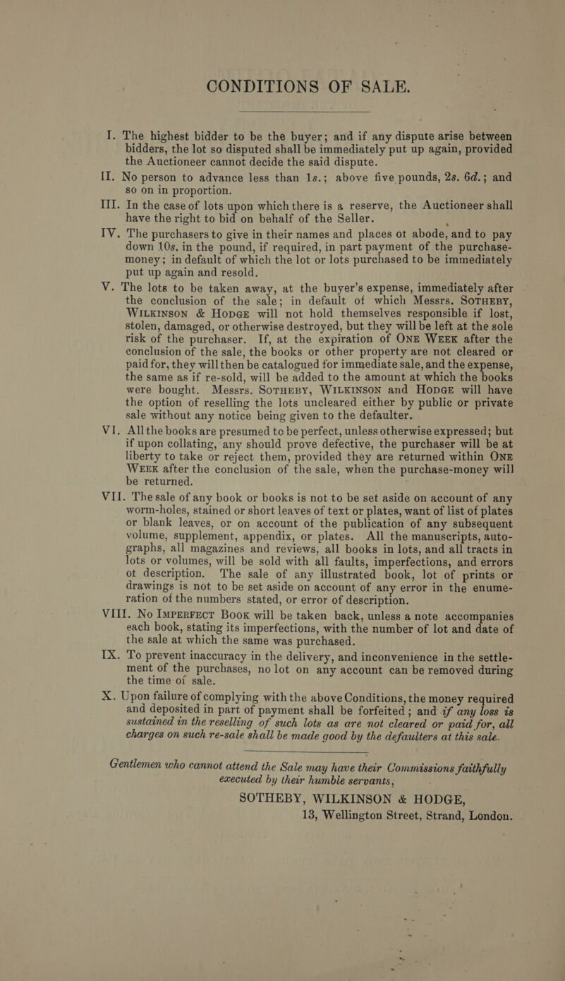 CONDITIONS OF SALE.  bidders, the lot so disputed shall be immediately put up again, provided the Auctioneer cannot decide the said dispute. sO on in proportion. In the case of lots upon which there is a reserve, the Auctioneer shall have the right to bid on behalf of the Seller. The purchasers to give in their names and places ot abode, and to pay down 10s. in the pound, if required, in part payment of the purchase- money; in default of which the lot or lots purchased to be immediately put up again and resold. the conclusion of the sale; in default of which Messrs. SoTHEBY, WILKINSON &amp; HopGeE will not hold themselves responsible if lost, stolen, damaged, or otherwise destroyed, but they will be left at the sole risk of the purchaser. If, at the expiration of ONE WEEK after the conclusion of the sale, the books or other property are not cleared or paid for, they will then be catalogued for immediate sale, and the expense, the same as if re-sold, will be added to the amount at which the books were bought. Messrs. SoTHeBY, WILKINSON and Hope will have the option of reselling the lots uncleared either by public or private sale without any notice being given to the defaulter. Allthe books are presumed to be perfect, unless otherwise expressed; but if upon collating, any should prove defective, the purchaser will be at liberty to take or reject them, provided they are returned within ONE WEEK after the conclusion of the sale, when the purchase-money will] be returned. : worm-holes, stained or short leaves of text or plates, want of list of plates or blank leaves, or on account of the publication of any subsequent volume, supplement, appendix, or plates. All the manuscripts, auto- graphs, all magazines and reviews, all books in lots, and all tracts in lots or volumes, will be sold with all faults, imperfections, and errors ot description. The sale of any illustrated book, lot of prints or drawings is not to be set aside on account of any error in the enume- ration of the numbers stated, or error of description. each book, stating its imperfections, with the number of lot and date of the sale at which the same was purchased. To prevent inaccuracy in the delivery, and inconvenience in the settle- ment of the purchases, no lot on any account can be removed during the time of sale. and deposited in part of payment shall be forfeited ; and if any loss is sustained in the reselling of such lots as are not cleared or paid for, all charges on such re-sale shall be made good by the defaulters at this sale.  executed by their humble servants, SOTHEBY, WILKINSON &amp; HODGE,