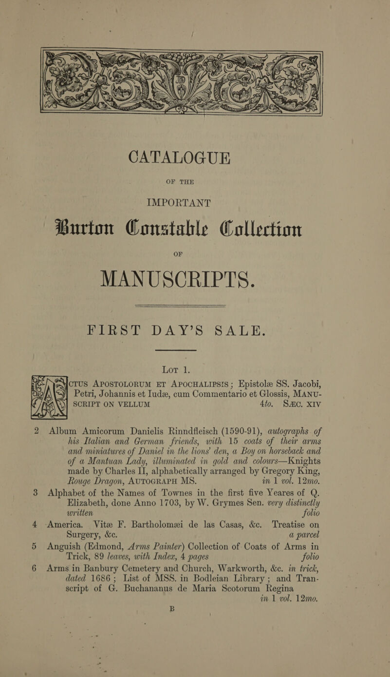  IMPORTANT Burton Constable Collection OF MANUSCRIPTS. eet DAY'S. SALE: oral. AJCTUS APOSTOLORUM ET APOCHALIPSIS ; Epistole SS. Jacobi, y| Petri, Johannis et Iude, cum Commeniario et Glossis, MANU- SCRIPT ON VELLUM 4to. SC. XIV  2 Album Amicorum Danielis Rinndfleisch (1590-91), autographs. of lus Italian and German friends, with 15 coats of their arms and miniatures of Daniel in the lions’ den, a Boy on horseback and of a Mantuan Lady, illuminated in gold and colours—Knights made by Charles II, alphabetically arranged by Gregory King, Rouge Dragon, AUTOGRAPH MS. wm 1 vol. 12mo. 3 Alphabet of the Names of Townes in the first five Yeares of Q. Elizabeth, done Anno 1703, by W. Grymes Sen. very distinctly written folio 4 -America. Vite F. Bartholomei de las Casas, &amp;c. Treatise on Surgery, &amp;c. a parcel 5 Anguish (Edmond, Arms Painter) Collection of Coats of Arms in Trick, 89 leaves, with Index, 4 pages folio 6 Arms.in Banbury Cemetery and Church, Warkworth, &amp;c. in trick, dated 1686; List of MSS. in Bodleian Library ; and Tran- script of G. Buchananus de Maria Scotorum Regina im 1 vol, 12mo, B