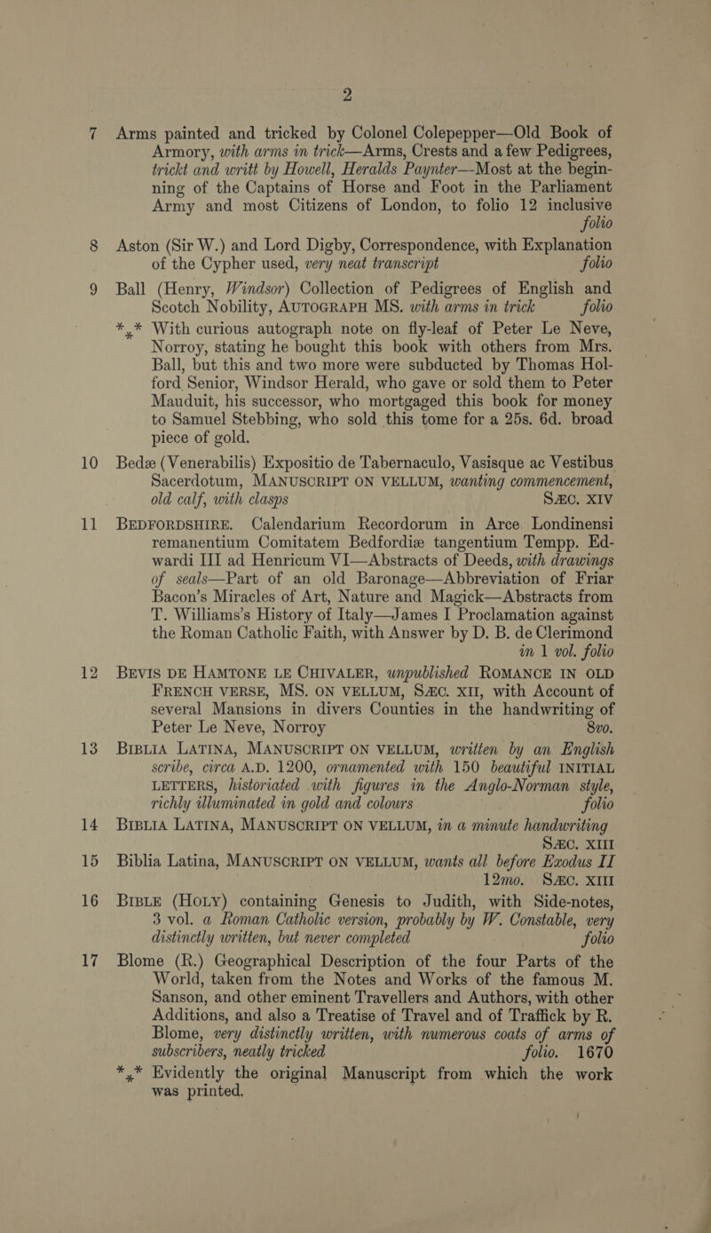 10 11 12 13 14 15 16 17 2 Arms painted and tricked by Colonel Colepepper—Old Book of Armory, with arms in trick—Arms, Crests and a few Pedigrees, trickt and writt by Howell, Heralds Paynter—Most at the begin- ning of the Captains of Horse and Foot in the Parliament Army and most Citizens of London, to folio 12 wor) olto Aston (Sir W.) and Lord Digby, Correspondence, with Explanation of the Cypher used, very neat transcript folio Ball (Henry, Windsor) Collection of Pedigrees of English and Scotch Nobility, AUTOGRAPH MS. with arms in trick folio ** With curious autograph note on fly-leaf of Peter Le Neve, Norroy, stating he bought this book with others from Mrs. Ball, but this and two more were subducted by Thomas Hol- fort Senior, Windsor Herald, who gave or sold them to Peter Mauduit, his successor, who mortgaged this book for money to Samuel Stebbing, who sold this tome for a 25s. 6d. broad piece of gold. Bede (Venerabilis) Expositio de Tabernaculo, Vasisque ac Vestibus Sacerdotum, MANUSCRIPT ON VELLUM, wanting commencement, old calf, with clasps SAC. XIV BEDFORDSHIRE. Calendarium Recordorum in Arce. Londinensi remanentium Comitatem Bedfordie tangentium Tempp. Ed- wardi III ad Henricum VI—Abstracts of Deeds, with drawings of seals—Part of an old Baronage—Abbreviation of Friar Bacon’s Miracles of Art, Nature and Magick—Abstracts from T. Williams’s History of Italy—James I Proclamation against the Roman Catholic Faith, with Answer by D. B. de Clerimond in 1 vol. folio BEVIS DE HAMTONE LE CHIVALER, wnpublished ROMANCE IN OLD FRENCH VERSE, MS. ON VELLUM, SAC. XII, with Account of several Mansions in divers Counties in the handwriting of Peter Le Neve, Norroy 8vo. BrpuiA LATINA, MANUSCRIPT ON VELLUM, written by an English scribe, circa A.D. 1200, ornamented with 150 beautiful INITIAL LETTERS, /istoriated ‘with figures in the Anglo -Norman style, richly illuminated in gold and colours folio BrpiiaA LATINA, MANUSCRIPT ON VELLUM, in a minute handwriting Sc. XIII Biblia Latina, MANUSCRIPT ON VELLUM, wants all before Exodus II 12mo. Sc. XII BisLtE (HOLY) containing Genesis to Judith, with Side-notes, 3 vol. a Roman Catholic version, probably by W. Constable, very distinctly written, but never completed folio Blome (R.) Geographical Description of the four Parts of the World, taken from the Notes and Works of the famous M. Sanson, and other eminent Travellers and Authors, with other Additions, and also a Treatise of Travel and of Traffick by R. Blome, very distinctly written, with numerous coats of arms of subscribers, neatly tricked folio. 1670 *,* Evidently the original Manuscript from which the work was printed.