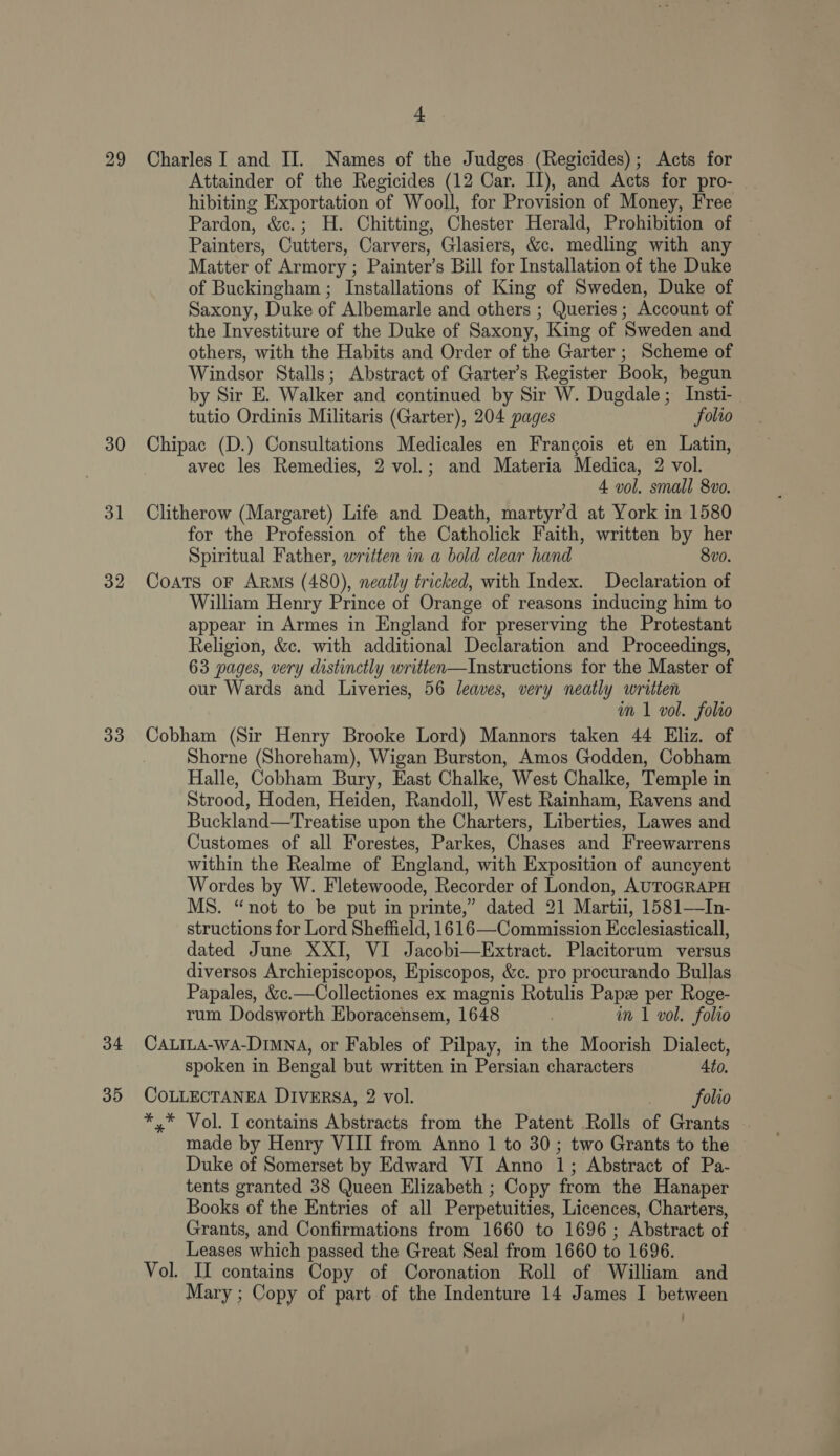 29 30 31 33 34 35 a. Charles I and II. Names of the Judges (Regicides); Acts for Attainder of the Regicides (12 Car. II), and Acts for pro- hibiting Exportation of Wooll, for Provision of Money, Free Pardon, &amp;c.; H. Chitting, Chester Herald, Prohibition of Painters, Cutters, Carvers, Glasiers, &amp;c. medling with any Matter of Armory ; Painter’s Bill for Installation of the Duke of Buckingham ; Installations of King of Sweden, Duke of Saxony, Duke of Albemarle and others ; Queries ; Account of the Investiture of the Duke of Saxony, King of Sweden and others, with the Habits and Order of the Garter ; Scheme of Windsor Stalls; Abstract of Garter’s Register Book, begun by Sir E. Walker and continued by Sir W. Dugdale; Insti- tutio Ordinis Militaris (Garter), 204 pages folio Chipac (D.) Consultations Medicales en Francois et en Latin, avec les Remedies, 2 vol.; and Materia Medica, 2 vol. 4 vol. small 8vo. Clitherow (Margaret) Life and Death, martyr’d at York in 1580 for the Profession of the Catholick Faith, written by her Spiritual Father, written in a bold clear hand 8vo. Coats oF ARMS (480), neadly tricked, with Index. Declaration of William Henry Prince of Orange of reasons inducing him to appear in Armes in England for preserving the Protestant Religion, &amp;c. with additional Declaration and Proceedings, 63 pages, very distinctly written—Instructions for the Master of our Wards and Liveries, 56 leaves, very neatly written m1 vol. foho Shorne (Shoreham), Wigan Burston, Amos Godden, Cobham Halle, Cobham Bury, East Chalke, West Chalke, Temple in Strood, Hoden, Heiden, Randoll, West Rainham, Ravens and Buckland—Treatise upon the Charters, Liberties, Lawes and Customes of all Forestes, Parkes, Chases and Freewarrens within the Realme of England, with Exposition of auncyent Wordes by W. Fletewoode, Recorder of London, AUTOGRAPH MS. “not to be put in printe,” dated 21 Martii, 1581—In- structions for Lord Sheffield, 1616—Commission Ecclesiasticall, dated June XXI, VI Jacobi—Extract. Placitorum versus diversos Archiepiscopos, Episcopos, &amp;c. pro procurando Bullas Papales, &amp;c.—Collectiones ex magnis Rotulis Pap per Roge- rum Dodsworth Eboracensem, 1648 im 1 vol. folio CALILA-wA-DIMNA, or Fables of Pilpay, in the Moorish Dialect, spoken in Bengal but written in Persian characters Ato. COLLECTANEA DIVERSA, 2 vol. folio *,* Vol. I contains Abstracts from the Patent Rolls of Grants made by Henry VIII from Anno 1 to 30; two Grants to the Duke of Somerset by Edward VI Anno 1; Abstract of Pa- tents granted 38 Queen Elizabeth ; Copy from the Hanaper Books of the Entries of all Perpetuities, Licences, Charters, Grants, and Confirmations from 1660 to 1696 ; Abstract of Leases which passed the Great Seal from 1660 to 1696. Vol. II contains Copy of Coronation Roll of William and Mary ; Copy of part of the Indenture 14 James I between