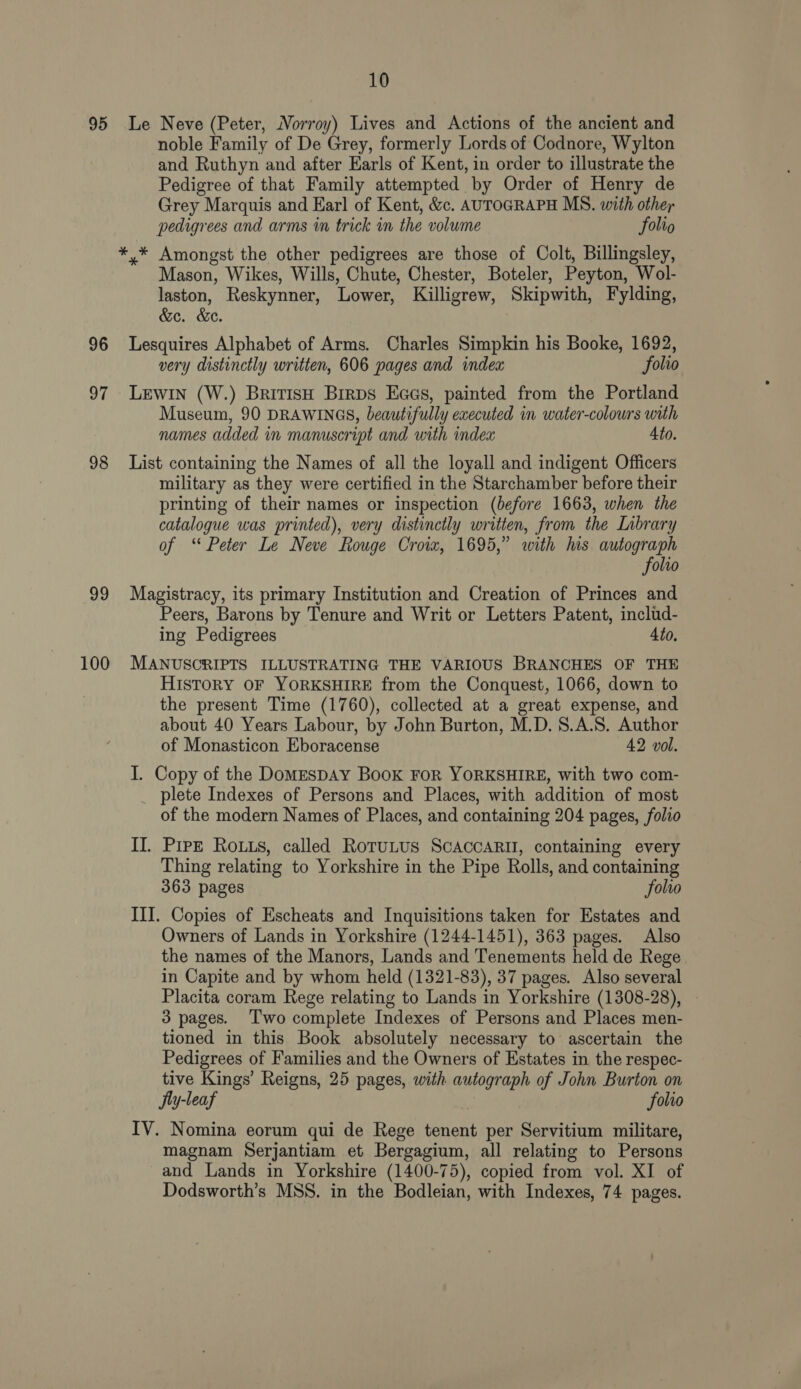 95 Le Neve (Peter, Norroy) Lives and Actions of the ancient and noble Family of De Grey, formerly Lords of Codnore, Wylton and Ruthyn and after Earls of Kent, in order to illustrate the Pedigree of that Family attempted by Order of Henry de Grey Marquis and Karl of Kent, &amp;c. AUTOGRAPH MS. with other pedigrees and arms in trick in the volume folio *,* Amongst the other pedigrees are those of Colt, Billingsley, Mason, Wikes, Wills, Chute, Chester, Boteler, Peyton, Wol- laston, Reskynner, Lower, Killigrew, Skipwith, Fylding, &amp;e. &amp;e. 96 Lesquires Alphabet of Arms. Charles Simpkin his Booke, 1692, very distinctly written, 606 pages and index folio 97 Lewin (W.) BritisH Birps Eaes, painted from the Portland Museum, 90 DRAWINGS, beautifully executed in water-colowrs with names added in manuscript and with index 4to. 98 List containing the Names of all the loyall and indigent Officers military as they were certified in the Starchamber before their printing of their names or inspection (before 1663, when the catalogue was printed), very distinctly written, from the Library of “ Peter Le Neve Rouge Croix, 1695,” with his autograph folto 99 Magistracy, its primary Institution and Creation of Princes and Peers, Barons by Tenure and Writ or Letters Patent, includ- ing Pedigrees 4to. 100 MANUSCRIPTS ILLUSTRATING THE VARIOUS BRANCHES OF THE History OF YORKSHIRE from the Conquest, 1066, down to the present Time (1760), collected at a great expense, and about 40 Years Labour, by John Burton, M.D. 8.A.S. Author of Monasticon Eboracense 42 vol. I. Copy of the DomespAy Book FoR YORKSHIRE, with two com- plete Indexes of Persons and Places, with addition of most of the modern Names of Places, and containing 204 pages, folio II. Pipe Rouus, called RotuLus ScAccARII, containing every Thing relating to Yorkshire in the Pipe Rolls, and containing 363 pages folio III. Copies of Escheats and Inquisitions taken for Estates and Owners of Lands in Yorkshire (1244-1451), 363 pages. Also the names of the Manors, Lands and Tenements held de Rege in Capite and by whom held (1321-83), 37 pages. Also several Placita coram Rege relating to Lands in Yorkshire (1308-28), 3 pages. ‘Two complete Indexes of Persons and Places men- tioned in this Book absolutely necessary to ascertain the Pedigrees of Families and the Owners of Estates in the respec- tive Kings’ Reigns, 25 pages, with autograph of John Burton on Jy-leaf folio IV. Nomina eorum qui de Rege tenent per Servitium militare, magnam Serjantiam et Bergagium, all relating to Persons and Lands in Yorkshire (1400-75), copied from vol. XI of Dodsworth’s MSS. in the Bodleian, with Indexes, 74 pages.