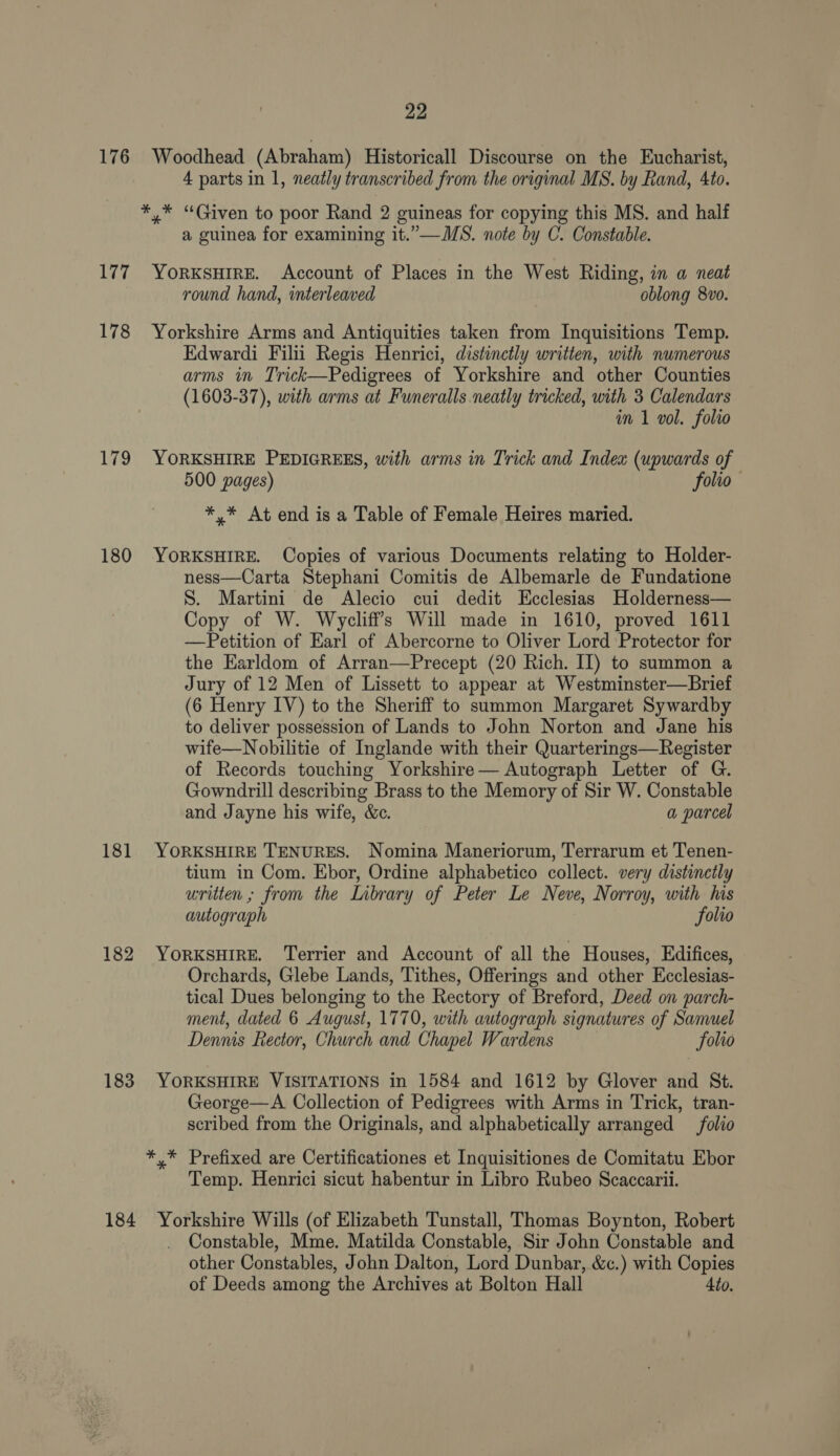 176 Woodhead (Abraham) Historicall Discourse on the Eucharist, 4 parts in 1, neatly transcribed from the original MS. by Rand, 4to. *,* “Given to poor Rand 2 guineas for copying this MS. and half a guinea for examining it.”—WMS. note by C. Constable. 177. YorKsuire. Account of Places in the West Riding, in a neat round hand, interleaved oblong 8vo. 178 Yorkshire Arms and Antiquities taken from Inquisitions Temp. Edwardi Filii Regis Henrici, distinctly written, with numerous arms in Trick—Pedigrees of Yorkshire and other Counties (1603-37), with arms at Funeralls neatly tricked, with 3 Calendars in 1 vol. folio 179 YORKSHIRE PEDIGREES, with arms in Trick and Index (upwards of 500 pages) folio *,* At end is a Table of Female Heires maried. 180 YORKSHIRE. Copies of various Documents relating to Holder- ness—Carta Stephani Comitis de Albemarle de Fundatione S. Martini de Alecio cui dedit Ecclesias Holderness— Copy of W. Wycliff’s Will made in 1610, proved 1611 —Petition of Earl of Abercorne to Oliver Lord Protector for the Earldom of Arran—Precept (20 Rich. II) to summon a Jury of 12 Men of Lissett to appear at Westminster—Brief (6 Henry IV) to the Sheriff to summon Margaret Sywardby to deliver possession of Lands to John Norton and Jane his wife—Nobilitie of Inglande with their Quarterings—Register of Records touching Yorkshire— Autograph Letter of G. Gowndrill describing Brass to the Memory of Sir W. Constable and Jayne his wife, &amp;c. a parcel 181 YORKSHIRE TENURES. Nomina Maneriorum, Terrarum et Tenen- tium in Com. Ebor, Ordine alphabetico collect. very distinctly written ; from the Library of Peter Le Neve, Norroy, with his autograph folio 182 YORKSHIRE. Terrier and Account of all the Houses, Edifices, Orchards, Glebe Lands, Tithes, Offerings and other Ecclesias- tical Dues belonging to the Rectory of Breford, Deed on parch- ment, dated 6 August, 1770, with autograph signatures of Samuel Dennis Rector, Church and Chapel Wardens Solio 183 YORKSHIRE VISITATIONS in 1584 and 1612 by Glover and St. George—A Collection of Pedigrees with Arms in Trick, tran- scribed from the Originals, and alphabetically arranged _folio *,* Prefixed are Certificationes et Inquisitiones de Comitatu Ebor Temp. Henrici sicut habentur in Libro Rubeo Scaccarii. 184 Yorkshire Wills (of Elizabeth Tunstall, Thomas Boynton, Robert Constable, Mme. Matilda Constable, Sir John Constable and other Constables, John Dalton, Lord Dunbar, &amp;c.) with Copies of Deeds among the Archives at Bolton Hall 4to.