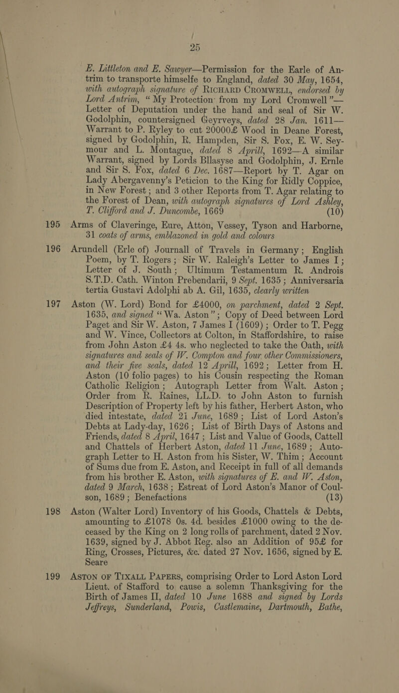 LE. Littleton and E. Sawyer—Permission for the Earle of An- trim to transporte himselfe to England, dated 30 May, 1654, with autograph signature of RICHARD CROMWELL, endorsed by Lord Antrim, “ My Protection: from my Lord Cromwell ”— Letter of Deputation under the hand and seal of Sir W. Godolphin, countersigned Geyrveys, dated 28 Jan. 1611— Warrant to P. Ryley to cut 20000£ Wood in Deane Forest, signed by Godolphin, R. Hampden, Sir S. Fox, E. W. Sey- mour and L. Montague, dated 8 Aprill, 1692—A similar Warrant, signed by Lords Bllasyse and Godolphin, J. Ernle and Sir 8. Fox, dated 6 Dec. 1687—Report by T. Agar on Lady Abergavenny’s Peticion to the King for Ridly Coppice, in New Forest ; and 3 other Reports from T. Agar relating to the Forest of Dean, with autograph signatures of Lord Ashley, LT’. Clifford and J. Duncombe, 1669 (10) 195 Arms of Claveringe, Eure, Atton, Vessey, Tyson and Harborne, 31 coats of arms, emblazoned in gold and colowrs 196 Arundell (Erle of) Journall of Travels in Germany; English Poem, by T. Rogers; Sir W. Raleigh’s Letter to James I; Letter of J. South; Ultimum Testamentum R. Androis S.T.D. Cath. Winton Prebendarii, 9 Sept. 1635 ; Anniversaria tertia Gustavi Adolphi ab A. Gil, 1635, clearly written 197 Aston (W. Lord) Bond for £4000, on parchment, dated 2 Sept. 1635, and signed “‘Wa. Aston”; Copy of Deed between Lord Paget and Sir W. Aston, 7 James I (1609) ; Order to T. Pegg and W. Vince, Collectors at Colton, in Staffordshire, to raise from John Aston £4 4s. who neglected to take the Oath, with signatures and seals of W. Compton and four other Commissioners, and their five seals, dated 12 Aprill, 1692; Letter from H. Aston (10 folio pages) to his Cousin respecting the Roman Catholic Religion; Autograph Letter from Walt. Aston ; Order from R. Raines, LL.D. to John Aston to furnish Description of Property left by his father, Herbert Aston, who died intestate, dated 21 June, 1689; List of Lord Aston’s Debts at Lady-day, 1626; List of Birth Days of Astons and Friends, dated 8 April, 1647 ; List and Value of Goods, Cattell and Chattels of Herbert Aston, dated 11 June, 1689; Auto- graph Letter to H. Aston from his Sister, W. Thim ; Account of Sums due from E. Aston, and Receipt in full of all demands from his brother E. Aston, with signatures of E. and W. Aston, dated 9 March, 1638; Estreat of Lord Aston’s Manor of Coul- son, 1689; Benefactions (13) 198 Aston (Walter Lord) Inventory of his Goods, Chattels &amp; Debts, amounting to £1078 Os. 4d. besides £1000 owing to the de- ceased by the King on 2 long rolls of parchment, dated 2 Nov. 1639, signed by J. Abbot Reg. also an Addition of 95£ for Ring, Crosses, Pictures, &amp;c. dated 27 Nov. 1656, signed by E. Seare 199 ASTON oF TIXALL PAPERS, comprising Order to Lord Aston Lord Lieut. of Stafford to cause a solemn Thanksgiving for the Birth of James II, dated 10 June 1688 and signed by Lords Jeffreys, Sunderland, Powis, Castlemaine, Dartmouth, Bathe,