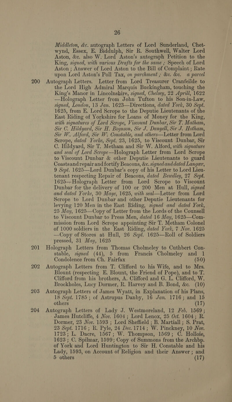 Middleton, dc. autograph Letters of Lord Sunderland, Chet- wynd, Essex, E. Biddulph, Sir R. Southwell, Walter Lord Aston, &amp;c. also W. Lord Aston’s autograph Petition to the King, signed, with various Drafts for the same ; Speech of Lord Aston ; Answer of Lord Aston to the Bill of Complaint ; Rate upon Lord Aston’s Poll Tax, on parchment ; &amp;c. &amp;e. a parcel 201 202 203 204 the Lord High Admiral Marquis Buckingham, touching the King’s Manor in Lincolnshire, signed, Chelsey, 22 Aprill, 1622 —Holograph Letter from John Tufton to his Son-in-Law, signed, London, 13 Jan. 1623—Directions, dated York, 30 Sept. 1625, from E. Lord Scrope to the Deputie Lieutenants of the East Riding of Yorkshire for Loans of Money for the King, with signatures of Lord Scrope, Viscount Dunbar, Sir T. Matham, Sir C. Hildyard, Sir H. Boynson, Sir J. Danyell, Sir J. Hotham, Sir W. Alford, Sir W. Constable, and others—Letter from Lord Scrope, dated Yorke, Sept. 23, 1625, to Viscount Dunbar, Sir C. Hildyard, Sir T. “Metham and Sir W. Alford, with signature and seal of Lord Scrope—Holograph Letter from Lord Scrope to Viscount Dunbar &amp; other Deputie Lieutenants to guard Coastsand repair and fortify Beacons, &amp;c. signed and dated Langer, 9 Sept. 1625—Lord Dunbar’s copy of his Letter to Lord Lieu- tenant respecting Repair of Beacons, dated Bewdley, 27 Sept. 1625—Holograph Letter from Lord Scrope to Viscount Dunbar for the delivery of 100 or 200 Men at Hull, signed and dated Yorke, 30 Maye, 1625, with seal—Letter from Lord Scrope to Lord Dunbar and other Deputie Lieutenants for levying 120 Men in the East Riding, signed and dated York, 25 May, 1625—Copy of Letter from the Lords of the Counsell to Viscount Dunbar to Press Men, dated 16 May, 1625—Com- mission from Lord Scrope appointing Sir T. Metham Colonel of 1000 soldiers in the East Riding, dated York, 7 Nov. 1625 —Copy of Stores at Hull, 26 Sept. 1625—Roll of Soldiers pressed, 31 May, 1625 Holograph Letters from Thomas Cholmeley to Cuthbert Con- stable, signed (44), 5 from Francis Cholmeley and 1 Condolence from Ch. Fairfax (50) Autograph Letters from T. Clifford to his Wife, and to Mrs. Blount (respecting E. Blount, the Friend of Pope), and to T. Clifford from his brothers, A. Clifford and G. L. Clifford, W. Brockholes, Lucy Dormer, RB. Harvey and B. Bond, &amp;c. (10) Autograph Letters of James Wyatt, in Explanation of his Plans, 18 Sept. 1785; of Astrupus Danby, 16 Jan. 1716; and 15 others (17) Autograph Letters of Lady J. Westmoreland, 12 Feb. 1569; James Hutcliffe, 4 Nov. 1604; Lord Lenox, 25 Oct. 1604; R. Dormer, 23 Nov. 1593 ; Lord Sheffield ; B. Martiall ; S. Prat, 23 Sept. 1716; R. Pyle, 24 Dec. 1714; W. Pinckney, 10 Nov. 1723; L. Dacre, 1567; W. Thompson, 1569; C. Holloie, 1623 ; C. Spilmar, 1599; Copy of Summons from the Archbp. of York and Lord Huntington to Sir H. Constable and his Lady, 1593, on Account of Religion and their Answer ; and 5 others . (17)