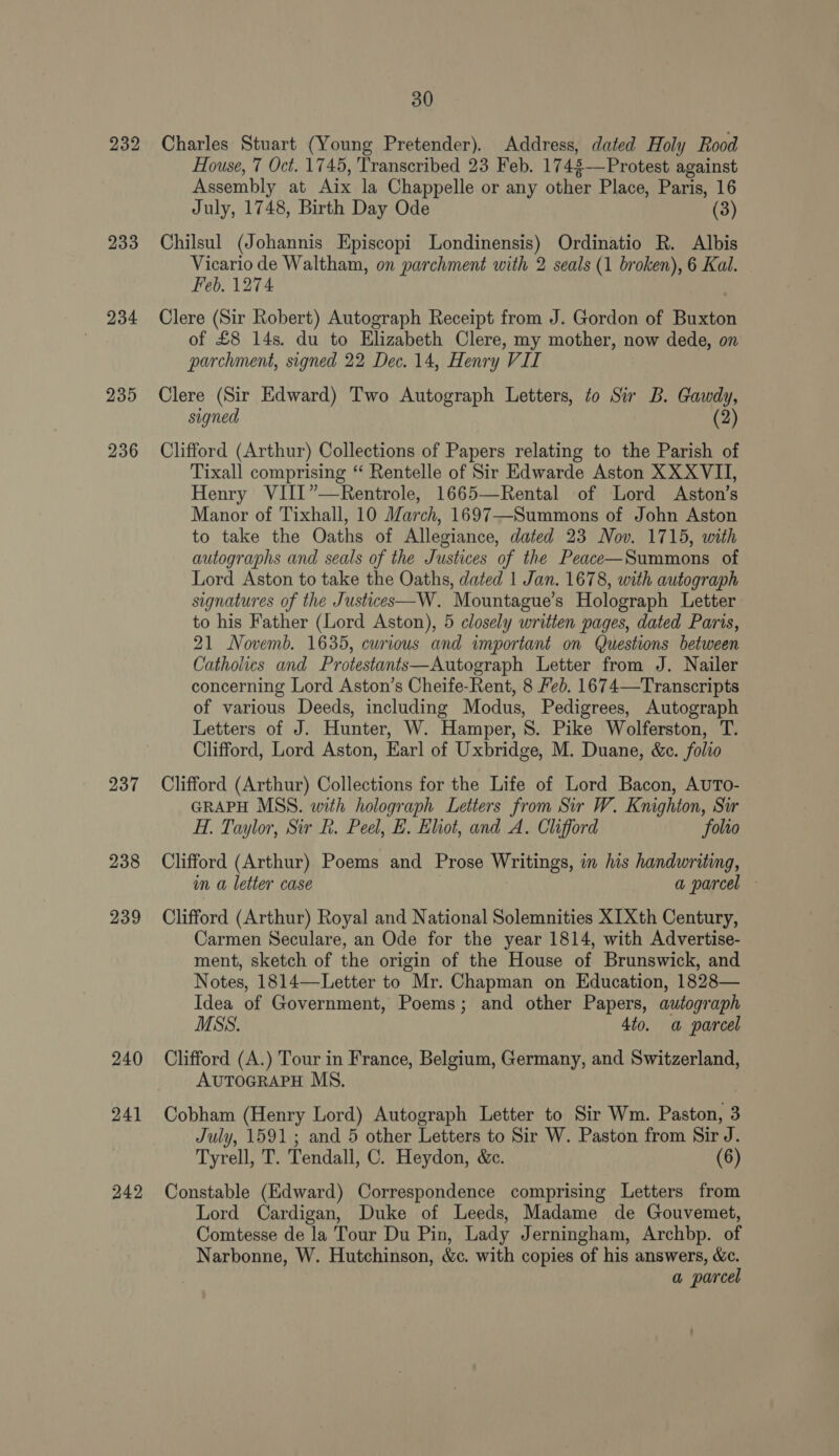 232 233 234 237 238 239 240 241 242 30 Charles Stuart (Young Pretender). Address, dated Holy Rood House, 7 Oct. 1745, Transcribed 23 Feb. 1748—Protest against Assembly at Aix la Chappelle or any other Place, Paris, 16 July, 1748, Birth Day Ode (3) Chilsul (Johannis Episcopi Londinensis) Ordinatio R. Albis Vicario de Waltham, on parchment with 2 seals (1 broken), 6 Kal. Feb. 1274 Clere (Sir Robert) Autograph Receipt from J. Gordon of Buxton of £8 14s. du to Elizabeth Clere, my mother, now dede, on parchment, signed 22 Dec. 14, Henry VII Clere (Sir Edward) Two Autograph Letters, to Sir B. Gawdy, signed (2) Clifford (Arthur) Collections of Papers relating to the Parish of Tixall comprising “ Rentelle of Sir Edwarde Aston XX XVII, Henry VIII”—Rentrole, 1665—Rental of Lord Aston’s Manor of Tixhall, 10 March, 1697—Summons of John Aston to take the Oaths of Allegiance, dated 23 Nov. 1715, with autographs and seals of the Justices of the Peace—Summons of Lord Aston to take the Oaths, dated 1 Jan. 1678, with autograph signatures of the Justices—W. Mountague’s Holograph Letter to his Father (Lord Aston), 5 closely written pages, dated Paris, 21 Novemb. 1635, curious and important on Questions between Catholics and Protestants—Autograph Letter from J. Nailer concerning Lord Aston’s Cheife-Rent, 8 Feb. 1674—Transcripts of various Deeds, including Modus, Pedigrees, Autograph Letters of J. Hunter, W. Hamper, 8. Pike Wolferston, T. Clifford, Lord Aston, Earl of Uxbridge, M. Duane, &amp;c. folio Clifford (Arthur) Collections for the Life of Lord Bacon, AUTo- GRAPH MSS. with holograph Letters from Sir W. Knighton, Sir H. Taylor, Sir R. Peel, E. Eliot, and A. Clifford folio Clifford (Arthur) Poems and Prose Writings, in his handwriting, im a letter case } a parcel Clifford (Arthur) Royal and National Solemnities XIXth Century, Carmen Seculare, an Ode for the year 1814, with Advertise- ment, sketch of the origin of the House of Brunswick, and Notes, 1814—Letter to Mr. Chapman on Education, 1828— Idea of Government, Poems; and other Papers, autograph MSS. 4to. a parcel Clifford (A.) Tour in France, Belgium, Germany, and Switzerland, AUTOGRAPH MS. Cobham (Henry Lord) Autograph Letter to Sir Wm. Paston, 3 July, 1591 ; and 5 other Letters to Sir W. Paston from Sir J. Tyrell, T. Tendall, C. Heydon, &amp;c. (6) Constable (Edward) Correspondence comprising Letters from Lord Cardigan, Duke of Leeds, Madame de Gouvemet, Comtesse de la Tour Du Pin, Lady Jerningham, Archbp. of Narbonne, W. Hutchinson, &amp;c. with copies of his answers, &amp;c. a parcel