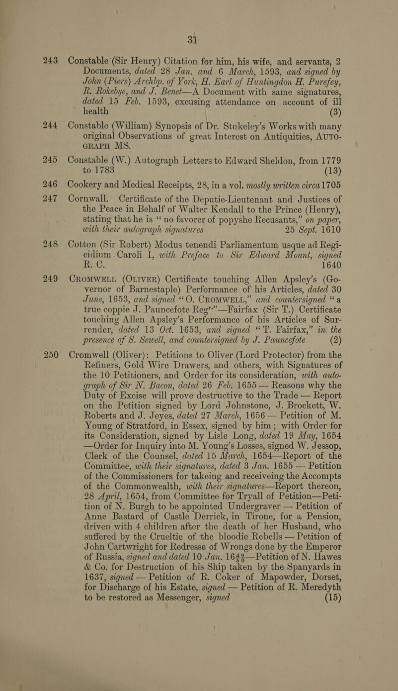 243 248 249 250 } 31 Constable (Sir Henry) Citation for him, his wife, and servants, 2 Documents, dated 28 Jan. and 6 March, 1593, and signed by John (Piers) Archbp. of York, H. Earl of Huntingdon H. Purefey, hk. Rokebye, and J. Benet-—A Document with same signatures, dated 15 Feb. 1593, excusing attendance on account of ill health | (3) original Observations of great Interest on Antiquities, AUTO- GRAPH MS. Constable (W.) Autograph Letters to Edward Sheldon, from 1779 to 1783 (13) Cookery and Medical Receipts, 28, in a vol. mostly written circa1705 Cornwall. Certificate of the Deputie-Lieutenant and Justices of the Peace in Behalf of Walter Kendall to the Prince (Henry), stating that he is “ no favorer of popyshe Recusants,” on paper, with ther autograph signatures 25 Sept. 1610 Cotton (Sir Robert) Modus tenendi Parliamentum usque ad Regi- cidium. Caroli I, with Preface to Sir Edward Mount, signed R. C. 1640 CROMWELL (OLIVER) Certificate touching Allen Apsley’s (Go- vernor of Barnestaple) Performance of his Articles, dated 30 June, 1653, and signed “O. CROMWELL,” and countersigned “a true coppie J. Pauncefote Reg*”’—Fairfax (Sir T.) Certificate touching Allen Apsley’s Performance of his Articles of Sur- render, dated 13 Oct. 1653, and signed “'T. Fairfax,” in the presence of S. Sewell, and countersigned by J. Pauncefote (2) Cromwell (Oliver): Petitions to Oliver (Lord Protector) from the Refiners, Gold Wire Drawers, and others, with Signatures of the 10 Petitioners, and Order for its consideration, with auto- graph of Sir N. Bacon, dated 26 Feb. 1655 — Reasons why the Duty of Excise will prove destructive to the Trade — Report on the Petition signed by Lord Johnstone, J. Brockett, W. Roberts and J. Jeyes, dated 27 March, 1656 — Petition of M. Young of Stratford, in Essex, signed by him; with Order for its Consideration, signed by Lisle Long, dated 19 May, 1654 —Order for Inquiry into M. Young’s Losses, signed W. Jessop, Clerk of the Counsel, dated 15 March, 1654—Report of the Committee, with their signatures, dated 3 Jan. 1655 — Petition of the Commissioners for takeing and receiveing the Accompts of the Commonwealth, with their signatures—Report thereon, 28 April, 1654, from Committee for Tryall of Petition—Peti- tion of N. Burgh to be appointed Undergraver — Petition of Anne Bastard of Castle Derrick, in Tirone, for a Pension, driven with 4 children after the death of her Husband, who suffered by the Crueltie of the bloodie Rebells — Petition of John Cartwright for Redresse of Wrongs done by the Emperor of Russia, signed and dated 10 Jan. 1642—Petition of N. Hawes &amp; Co. for Destruction of his Ship taken by the Spanyards in 1637, signed — Petition of R. Coker of Mapowder, Dorset, for Discharge of his Estate, signed — Petition of R. Meredyth to be restored as Messenger, signed (15)