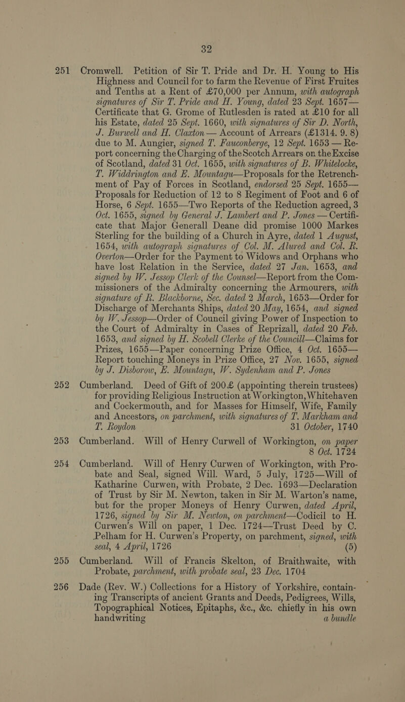 251 252 253 254 255 256 32 Cromwell. Petition of Sir T. Pride and Dr. H. Young to His Highness and Council for to farm the Revenue of First Fruites and Tenths at a Rent of £70,000 per Annum, with autograph signatures of Sir T. Pride and H. Young, dated 23 Sept. 1657— Certificate that G. Grome of Rutlesden is rated at £10 for all his Estate, dated 25 Sept. 1660, with signatures of Sir D. North, J. Burwell and H. Claxton — Account of Arrears (£1314. 9. 8) due to M. Aungier, signed T. Fauconberge, 12 Sept. 1653 — Re- port concerning the Charging of theScotch Arrears on the Excise of Scotland, dated 31 Oct. 1655, with signatures of B. Whitelocke, T. Widdrington and E. Mountagu—Proposals for the Retrench- ment of Pay of Forces in Scotland, endorsed 25 Sept. 1655— Proposals for Reduction of 12 to 8 Regiment of Foot and 6 of Horse, 6 Sept. 1655—Two Reports of the Reduction agreed, 3 Oct. 1655, signed by General J. Lambert and P. Jones — Certifi- cate that Major Generall Deane did promise 1000 Markes Sterling for the building of a Church in Ayre, dated 1 August, 1654, with autograph signatures of Col. M. Alured and Col. R. Overton—Order for the Payment to Widows and Orphans who have lost Relation in the Service, dated 27 Jan. 1653, and signed by W. Jessop Clerk of the Counsel—Report from the Com- missioners of the Admiralty concerning the Armourers, with signature of Rk. Blackborne, Sec. dated 2 March, 1653—Order for Discharge of Merchants Ships, dated 20 May, 1654, and signed by W. Jessop—Order of Council giving Power of Inspection to the Court of Admiralty in Cases of Reprizall, dated 20 Feb. 1653, and signed by H. Scobell Clerke of the Councill—Claims for Prizes, 1655—Paper concerning Prize Office, 4 Oct. 1655— Report touching Moneys in Prize Office, 27 Nov. 1655, signed by J. Disborow, LE. Mountagu, W. Sydenham and P. Jones Cumberland. Deed of Gift of 200£ (appointing therein trustees) for providing Religious Instruction at Workington, Whitehaven and Cockermouth, and for Masses for Himself, Wife, Family and Ancestors, on parchment, with signatures of T. Markham and T. Roydon 31 October, 1740 Cumberland. Will of Henry Curwell of Workington, on paper 8 Oct. 1724 Cumberland. Will of Henry Curwen of Workington, with Pro- bate and Seal, signed Will. Ward, 5 July, 1725—Will of Katharine Curwen, with Probate, 2 Dec. 1693—Declaration of Trust by Sir M. Newton, taken in Sir M. Warton’s name, but for the proper Moneys of Henry Curwen, dated April, 1726, signed by Sir M. Newton, on parchment—Codicil to H. Curwen’s Will on paper, 1 Dec. 1724—Trust Deed by C. Pelham for H. Curwen’s Property, on parchment, signed, with seal, 4 April, 1726 (5) Cumberland. Will of Francis Skelton, of Braithwaite, with Probate, parchment, with probate seal, 23 Dec. 1704 Dade (Rev. W.) Collections for a History of Yorkshire, contain- ing Transcripts of ancient Grants and Deeds, Pedigrees, Wills, Topographical Notices, Epitaphs, &amp;c., &amp;c. chiefly in his own handwriting a bundle
