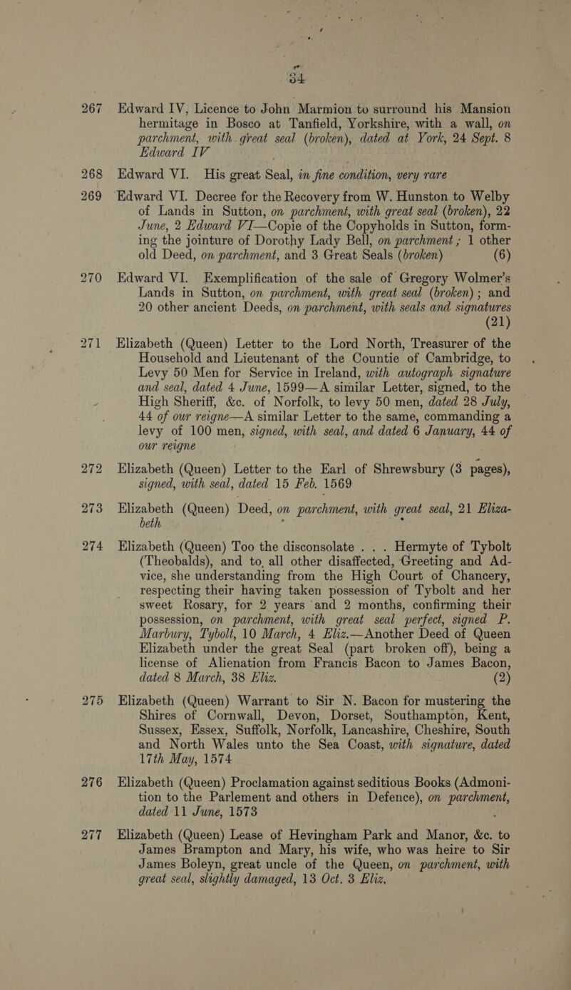 267 272 273 274 275 276 277 eda ot Edward IV, Licence to John Marmion to surround his Mansion hermitage in Bosco at Tanfield, Yorkshire, with a wall, on parchment, with great seal (broken), dated at York, 24 Sept. 8 Edward IV Edward VI. His great Seal, im fine condition, very rare Edward VI. Decree for the Recovery from W. Hunston to Welby of Lands in Sutton, on parchment, with great seal (broken), 22 June, 2 Edward VI—Copie of the Copyholds in Sutton, form- ing the jointure of Dorothy Lady Bell, on parchment ; 1 other old Deed, on parchment, and 3 Great Seals (broken) (6) Edward VI. -Exemplification of the sale of Gregory Wolmer’s Lands in Sutton, on parchment, with great seal (broken); and 20 other ancient Deeds, on parchment, with seals and signatures (21) Elizabeth (Queen) Letter to the Lord North, Treasurer of the Household and Lieutenant of the Countie of Cambridge, to Levy 50 Men for Service in Ireland, with autograph signature and seal, dated 4 June, 1599—A similar Letter, signed, to the High Sheriff, &amp;c. of Norfolk, to levy 50 men, dated 28 July, 44 of our reigne—A similar Letter to the same, commanding a levy of 100 men, signed, with seal, and dated 6 January, 44 of our reigne Elizabeth (Queen) Letter to the Earl of Shrewsbury (3 he signed, with seal, dated 15 Feb. 1569 Elizabeth (Queen) Deed, on parchment, with great seal, 21 Eliza- beth ; : Elizabeth (Queen) Too the disconsolate . . . Hermyte of Tybolt (Theobalds), and to, all other disaffected, Greeting and Ad- vice, she understanding from the High Court of Chancery, respecting their having taken possession of Tybolt and her ‘sweet Rosary, for 2 years and 2 months, confirming their possession, on parchment, with great seal perfect, signed P. Marbury, Tybolt, 10 March, 4 Elz.—Another Deed of Queen Elizabeth under the great Seal (part broken off), being a license of Alienation from Francis Bacon to James Bacon, dated 8 March, 38 Eliz. (2) Elizabeth (Queen) Warrant to Sir N. Bacon for mustering the Shires of Cornwall, Devon, Dorset, Southampton, Kent, Sussex, Essex, Suffolk, Norfolk, Lancashire, Cheshire, South and North Wales unto the Sea Coast, with signature, dated 17th May, 1574 Elizabeth (Queen) Proclamation against seditious Books (Admoni- tion to the Parlement and others in Defence), on ence dated 11 June, 1573 Elizabeth (Queen) Lease of Hevingham Park and Manor, &amp;c. to James Brampton and Mary, his wife, who was heire to Sir James Boleyn, great uncle of the Queen, on. parchment, with