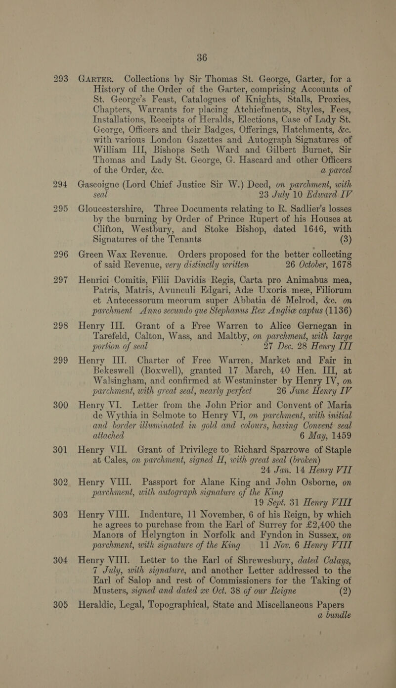 293 296 297 298 299 300 301 302 303 304 305 36 GARTER. Collections by Sir Thomas St. George, Garter, for a History of the Order of the Garter, comprising Accounts of St. George’s Feast, Catalogues of Knights, Stalls, Proxies, Chapters, Warrants for placing Atchiefments, Styles, Fees, Installations, Receipts of Heralds, Elections, Case of Lady St. George, Officers and their Badges, Offerings, Hatchments, &amp;c. with various London Gazettes and Autograph Signatures of William III, Bishops Seth Ward and Gilbert Burnet, Sir Thomas and Lady St. George, G. Hascard and other Officers of the Order, &amp;c. a parcel Gascoigne (Lord Chief Justice Sir W.) Deed, on parchment, with seal 23 July 10 Edward IV Gloucestershire, Three Documents relating to R. Sadlier’s losses by the burning by Order of Prince Rupert of his Houses at Clifton, Westbury, and Stoke Bishop, dated 1646, with Signatures of the Tenants (3) Green Wax Revenue. Orders proposed for the better collecting of said Revenue, very distinctly written 26 October, 1678 Henrici Comitis, Filii Davidis Regis, Carta pro Animabus mea, Patris, Matris, Avunculi Edgari, ‘Adz Uxoris mee, Filioram et Antecessorum meorum super Abbatia dé Melrod, &amp;e. on parchment Anno secundo que Stephanus Rex Anglic captus (1136) Henry III. Grant of a Free Warren to Alice Gernegan in Tarefeld, Calton, Wass, and Maltby, on parchment, with large portion of seal 27 Dec. 28 Henry LIT Henry III. Charter of Free Warren, Market and Fair in Bekeswell (Boxwell), granted 17 March, 40 Hen. III, at Walsingham, and confirmed at Westminster by Henry IV, on parchment, with great seal, nearly perfect 26 June Henry IV Henry VI. Letter from the John Prior and Convent of Maria de Wythia in Selmote to Henry VI, on parchment, with initial and border wdluninated in gold and colours, having Convent seal attached 6 May, 1459 Henry VII. Grant of Privilege to Richard Sparrowe of Staple at Cales, on parchment, signed H, with great seal (broken) 24 Jan. 14 Henry VIL Henry VIII. Passport for Alane King and John Osborne, on parchment, with autograph signature of the King 19 Sept. 31 Henry VIL Henry VIII. Indenture, 11 November, 6 of his Reign, by which he agrees to purchase from the Earl of Surrey for £2,400 the Manors of Helyngton in Norfolk and Fyndon in Sussex, on parchment, with signature of the King 11 Nov. 6 Henry VIII Henry VIII. Letter to the Earl of Shrewesbury, dated Calays, 7 July, with signature, and another Letter addressed to the Earl of Salop and rest of Commissioners for the Taking of Musters, signed and dated xv Oct. 38 of our Reigne (2) Heraldic, Legal, Topographical, State and Miscellaneous Papers a bundle
