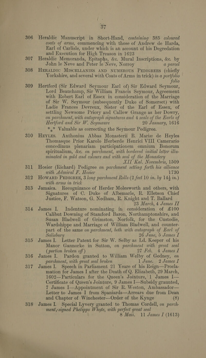 306 307 308 309 310 311 312 313 314 315 316 317 318 37 Heraldic Manuscript in Short-Hand, containing 385 colowred coats of arms, commencing with those of Andrew de Harda, Karl of Carlisle, under which is an account of his Degredation | and Kxecution for High Treason in 1623 Heraldic Memoranda, Epitaphs, &amp;c. Mural Inscriptions, &amp;e. by John le Neve and Peter le Neve, Norroy a parcel HERALDIC MISCELLANIES AND NUMEROUS PEDIGREES (chiefly Yorkshire, and several with Coats of Arms in trick) in a portfolio olio Hertford (Sir Edward Seymour Earl of) Sir Edward Se Lord Beauchamp, Sir William Francis Seymour, Agreement with Robert Earl of Essex in consideration of the Marriage of Sir W. Seymour (subsequently Duke of Somerset) with Ladie Frances Devreux, Sister of the Earl of Essex, of settling Newsome Priory and Callow Grange as her Dowry, on parchment, with autograph signatures and 4 seals of the Earls of Hertford and Sir W. Seymaure 20 January, 1616 *,* Valuable as correcting the Seymour Pedigree. Heryues. Anthonius Abbas Monasterii B. Marie de Heyles Thomasque Prior Karolo Herberde Henrici VIII Camerario concedimus plenariam participationem omnium SBonorum spiritualium, &amp;c. on parchment, with bordered initial letter illu- minated in gold and colowrs and with seal of the Monastery XIT Kal. Novembris, 1509 Hosier (Richard) Pedigree on parchment setting forth his alliance with Admiral F. Hosier 1730 HowARD PEDIGREE, 3 long parchment Rolls (2 feet 10 in. by 144 in.) with arms in trick Jamaica. Recognizance of Herder Molesworth and others, with Signatures of C. Duke of Albemarle, R. Elletson Chief Justice, F. Watson, G. Nedham, R. Knight and T. Ballard 23 March, 4 James IT James I. Indenture nominating in consideration of £100 Calibut Downing of Stamford Baron, Northamptonshire, and Susan Bladwell of Grimston, Norfolk, for the Custodie, Wardshippe and Marriage of William Bladwell, and counter- part of the same on parchment, both with autograph of Earl of Salisbury 26 June, 5 James I James I. Letter Patent for Sir W. Selby as Ld. Keeper of his Manor Gannorke in Sutton, on parchment with great seal (portion broken off’) 27 Feb. 4 James I James I. Pardon granted to William Welby of Gedney, on parchment, with great seal broken 1 June. 2 James I James J. Speech in Parliament 21 Yeare of his Reign—Procla- mation for James I after the Death of Q. Elizabeth, 29 March, 1602— Particulars for the Queen’s Jointure, 1 James I— Certificate of Queen’s Jointure, 9 James I—Subsidy graunted, 7 James I—Appointment of Sir R. Weston, Ambassador— Letter to James I from Spaniards—Arrears due from Dean and Chapter of Winchester—Order of the Kynge (8) James I. Special Lyvery granted to Thomas Cordell, on parch- ment, signed Phelipps Whyte, with perfect great seal