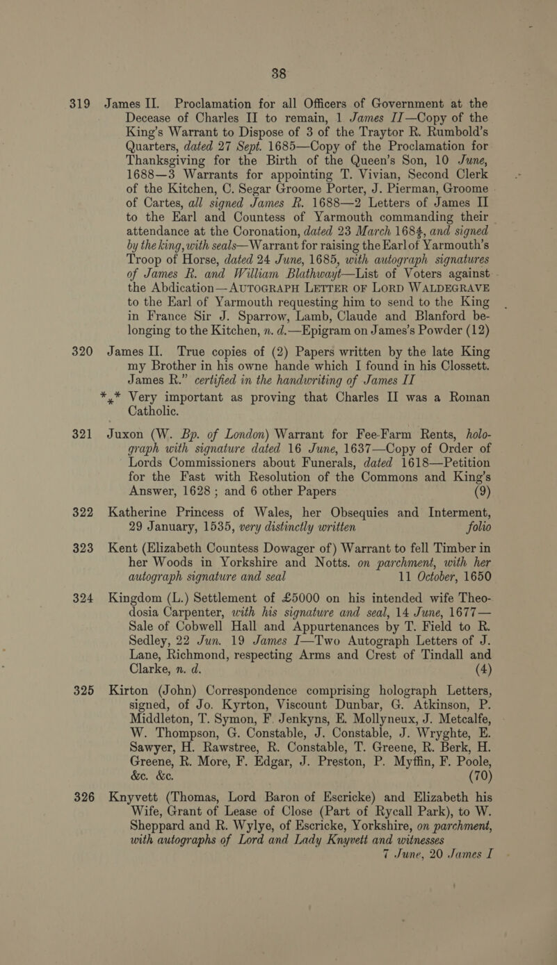 319 James II. Proclamation for all Officers of Government at the Decease of Charles II to remain, 1 James [J —Copy of the King’s Warrant to Dispose of 3 of the Traytor R. Rumbold’s Quarters, dated 27 Sept. 1685—Copy of the Proclamation for Thanksgiving for the Birth of the Queen’s Son, 10 June, 1688—3 Warrants for appointing T. Vivian, Second Clerk of the Kitchen, C. Segar Groome Porter, J. Pierman, Groome | of Cartes, all signed James R. 1688—2 Letters of James Il to the Earl and Countess of Yarmouth commanding their attendance at the Coronation, dated 23 March 1684, and signed by the king, with seals—W arrant for raising the Earlof Yarmouth’s Troop of Horse, dated 24 June, 1685, with autograph signatures of James R. and William Blathwayt—List of Voters against - the Abdication—AUTOGRAPH LETTER OF LORD WALDEGRAVE to the Earl of Yarmouth requesting him to send to the King in France Sir J. Sparrow, Lamb, Claude and Blanford be- longing to the Kitchen, n. d.—Epigram on James’s Powder (12) 320 James II. True copies of (2) Papers written by the late King my Brother in his owne hande which I found in his Clossett. James R.” certified in the handwriting of James II *,* Very important as proving that Charles II was a Roman Catholic. 321 Juxon (W. Bp. of London) Warrant for Fee-Farm Rents, holo- graph with signature dated 16 June, 1637—Copy of Order of Lords Commissioners about Funerals, dated 1618—Petition for the Fast with Resolution of the Commons and King’s Answer, 1628 ; and 6 other Papers (9) 322 Katherine Princess of Wales, her Obsequies and Interment, 29 January, 1535, very distinctly written folio 323 Kent (Elizabeth Countess Dowager of) Warrant to fell Timber in her Woods in Yorkshire and Notts. on parchment, with her autograph signature and seal 11 October, 1650 324 Kingdom (L.) Settlement of £5000 on his intended wife Theo- dosia Carpenter, with his signature and seal, 14 June, 1677— Sale of Cobwell Hall and Appurtenances by T. Field to R. Sedley, 22 Jun. 19 James I—Two Autograph Letters of J. Lane, Richmond, respecting Arms and Crest of Tindall and Clarke, n. d. (4) 325 Kirton (John) Correspondence comprising holograph Letters, signed, of Jo. Kyrton, Viscount Dunbar, G. Atkinson, P. Middleton, T. Symon, F. Jenkyns, E. Mollyneux, J. Metcalfe, W. Thompson, G. Constable, J. Constable, J. Wryghte, E. Sawyer, H. Rawstree, R. Constable, T. Greene, R. Berk, H. Greene, R. More, F. Edgar, J. Preston, P. Myffin, F. Poole, &amp;e. &amp;e. (70) 326 Knyvett (Thomas, Lord Baron of Escricke) and Elizabeth his Wife, Grant of Lease of Close (Part of Rycall Park), to W. Sheppard and R. Wylye, of Escricke, Yorkshire, on parchment, with autographs of Lord and Lady Knyvett and witnesses 7 June, 20 James I
