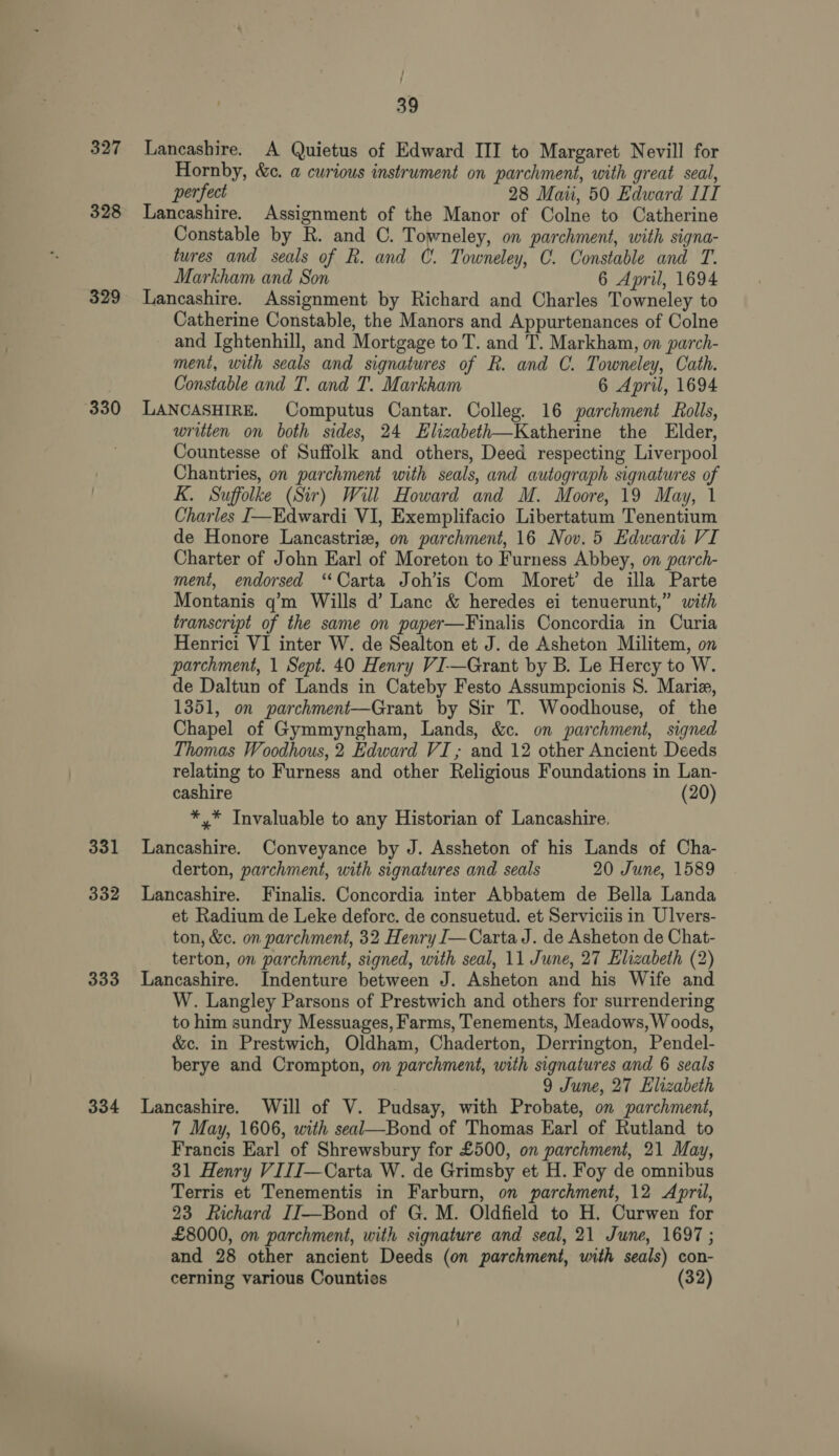 327 328 329 330 331 332 333 334 39 Lancashire. A Quietus of Edward III to Margaret Nevill for Hornby, &amp;c. a curious instrument on parchment, with great seal, perfect 28 Mau, 50 Edward IIT Lancashire. Assignment of the Manor of Colne to Catherine Constable by R. and C. Towneley, on parchment, with signa- tures and seals of R. and C. Towneley, C. Constable and T. Markham and Son 6 April, 1694 Lancashire. Assignment by Richard and Charles Towneley to Catherine Constable, the Manors and Appurtenances of Colne and Ightenhill, and Mortgage to T. and T. Markham, on parch- ment, with seals and signatures of R. and C. Towneley, Cath. Constable and T. and T. Markham 6 April, 1694 LANCASHIRE. Computus Cantar. Colleg. 16 parchment Rolls, written on both sides, 24 Elizabeth—Katherine the Elder, Countesse of Suffolk and others, Deed respecting Liverpool Chantries, on parchment with seals, and autograph signatures of K. Suffolke (Sir) Will Howard and M. Moore, 19 May, 1 Charles J—Edwardi VI, Exemplifacio Libertatum Tenentium de Honore Lancastriz, on parchment, 16 Nov. 5 Edwardi VI Charter of John Earl of Moreton to Furness Abbey, on parch- ment, endorsed “Carta Joh’is Com Moret’ de illa Parte Montanis q’m Wills d’ Lanc &amp; heredes ei tenuerunt,” with transcript of the same on paper—Finalis Concordia in Curia Henrici VI inter W. de Sealton et J. de Asheton Militem, on parchment, 1 Sept. 40 Henry VI-—Grant by B. Le Hercy to W. de Daltun of Lands in Cateby Festo Assumpcionis S. Marie, 1351, on parchment—Grant by Sir T. Woodhouse, of the Chapel of Gymmyngham, Lands, &amp;c. on parchment, signed Thomas Woodhous, 2 Edward VI; and 12 other Ancient Deeds relating to Furness and other Religious Foundations in Lan- cashire (20) *,* Invaluable to any Historian of Lancashire, Lancashire. Conveyance by J. Assheton of his Lands of Cha- derton, parchment, with signatures and seals 20 June, 1589 Lancashire. Finalis. Concordia inter Abbatem de Bella Landa et Radium de Leke deforc. de consuetud. et Serviciis in Ulvers- ton, &amp;c. on parchment, 32 Henry J—Carta J. de Asheton de Chat- terton, on parchment, signed, with seal, 11 June, 27 Elizabeth (2) Lancashire. Indenture between J. Asheton and his Wife and W. Langley Parsons of Prestwich and others for surrendering to him sundry Messuages, Farms, Tenements, Meadows, Woods, &amp;c. in Prestwich, Oldham, Chaderton, Derrington, Pendel- berye and Crompton, on parchment, with signatures and 6 seals 9 June, 27 Elizabeth Lancashire. Will of V. Pudsay, with Probate, on parchment, 7 May, 1606, with seal—Bond of Thomas Earl of Rutland to Francis Earl of Shrewsbury for £500, on parchment, 21 May, 31 Henry VIIJ—Carta W. de Grimsby et H. Foy de omnibus Terris et Tenementis in Farburn, on parchment, 12 April, 23 Richard IJ—Bond of G. M. Oldfield to H. Curwen for £8000, on parchment, with signature and seal, 21 June, 1697 ; and 28 other ancient Deeds (on parchment, with seals) con-