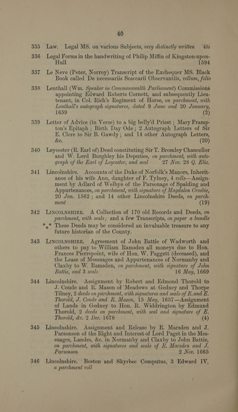 335 336 337 338 339 340 341 342 343 344 345 346 40 Law. Legal MS. on’various Subjects, very distinctly written — 4to Legal Forms in the handwriting of Philip Miffin of Kingston-upon- Hull 1594 Book called De necessariis Scaccarii Observantiis, vellwm, folio Lenthall (Wm. Speaker in Commonwealth Parliament) Commissions appointing Edward Roberts Cornett, and subsequently Lieu- tenant, in Col. Rich’s Regiment of Horse, on parchment, with Lenthall’s autograph signatures, dated 9 June and 20 January, 1659 (2) Letter of Advice (in Verse) to a big belly’d Priest ; Mary Framp- ton’s Epitaph ; Birth Day Ode; 2 Autograph Letters of Sir E. Clere to Sir B. Gawdy ; and 14 other Autograph Letters, &amp;e. 20 Leycester (R. Earl of) Deed constituting Sir T. Bromley Chancellor and W. Lord Burghley his Deputies, on parchment, with auto- graph of the Earl of Leycester, and seal 27 Nov. 28 Q. Eliz. Lincolnshire. Accounts of the Duke of Norfolk’s Manors, Inherit- ance of his wife Ann, daughter of F. Tylney, 4 volls—Assign- ment by Adlard of Welbye of the Parsonage of Spalding and Appurtenances, on parchment, with signature of Magdalen Crosbie, 20 Jan. 1562; and 14 other Lincolnshire Deeds, on parch- ment | (19) LINCOLNSHIRE. A Collection of 170 old Records and Deeds, on parchment, with seals; and a few Transcripts, on paper a bundle future historian of the County. LINCOLNSHIRE. Agreement of John Battie of Wadworth and others to pay to William Ramsden all moneys due to Hon. Frances Pierrepoint, wife of Hon. W. Paggett (deceased), and the Lease of Messuages and Appurtenances of Normanby and Claxby to W. Ramsden, on par chment, with signature of John Battie, and 3 seals 16 May, 1669 Lincolnshire. Assignment by Robert and Edmond Thorold to J. Coude and R. Mason of ‘Meadows at Gedney and Thorpe Tilney, 2 deeds on parchment, with signatures and seals of R.and E. Thorold, J. Coude and R. Mason, 15 May, 1657—Assignment of Lands in Gedney to Hon. R. Widdrington by Edmund Thorold, 2 deeds on parchment, with seal and signature of E. Thorold, ‘de. 2 Dec. 1678 (4) Lincolnshire. Assignment and Release by R. Marsden and J. Parsonson of the Right and Interest of Lord Paget in the Mes- suages, Landes, &amp;c. in Normanby and Claxby to John Battie, on parchment, with signatures and seals of R. Marsden and J. Parsonson 2 Nov. 1665 Lincolnshire. Boston and Skyrbee Computus, 3 Edward IV, a parchment roll ae