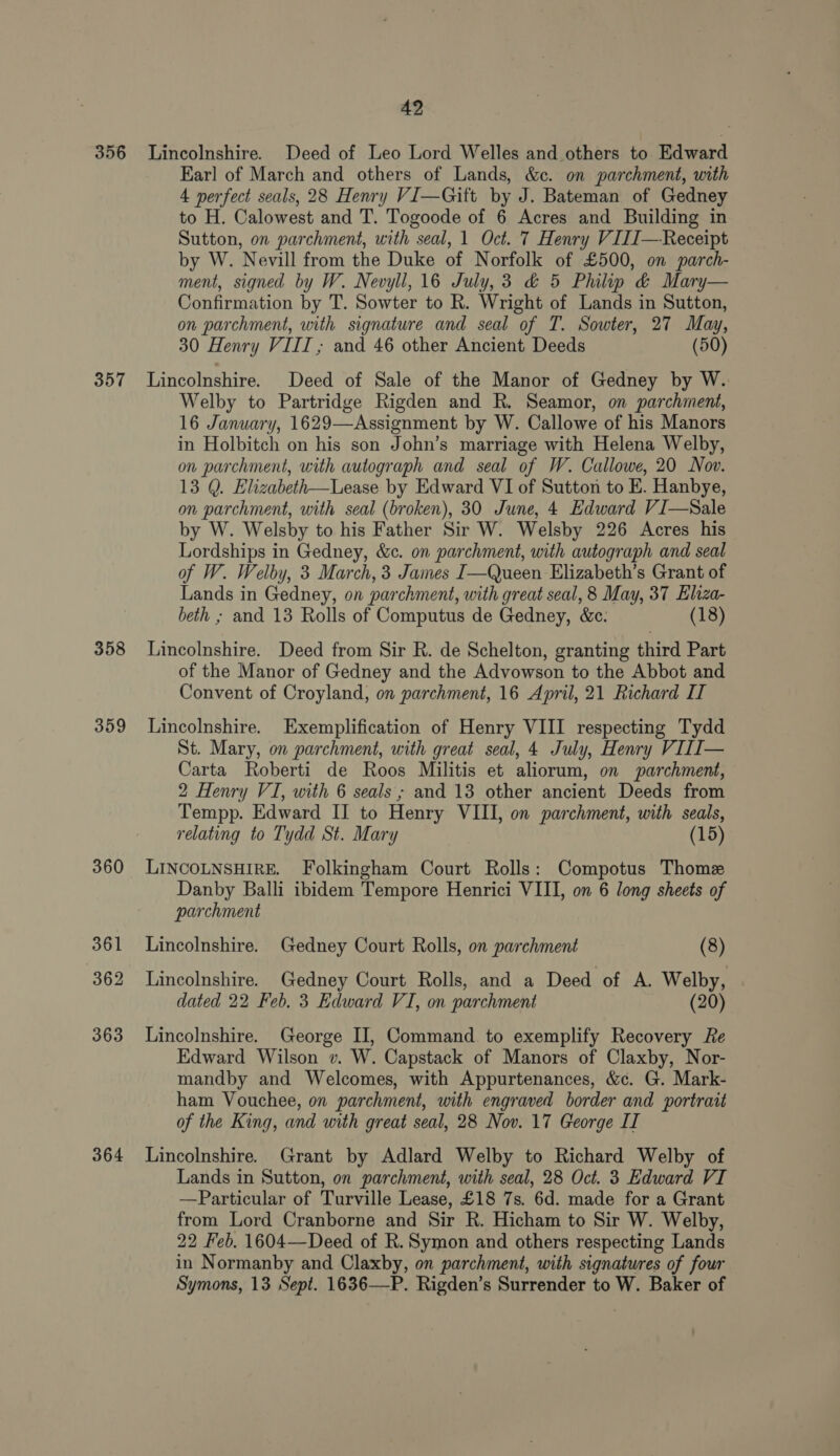 Ear] of March and others of Lands, &amp;c. on parchment, with 4 nerfect seals, 28 Henry VI—Gitt by J. Bateman of Gedney to H. Calowest and T. Togoode of 6 Acres and Building in Sutton, on parchment, with seal, 1 Oct. 7 Henry VIII—Receipt by W. Nevill from the Duke of Norfolk of £500, on parch- ment, signed by W. Nevyll, 16 July,3 &amp; 5 Phil &amp; Mary— Confirmation by T. Sowter to R. Wright of Lands in Sutton, on parchment, with signature and seal of T. Sowter, 27 May, 30 Henry VIII ,; and 46 other Ancient Deeds (50) 358 359 360 361 362 363 364 Welby to Partridge Rigden and R. Seamor, on parchment, 16 January, 1629—Assignment by W. Callowe of his Manors in Holbitch on his son John’s marriage with Helena Welby, on parchment, with autograph and seal of W. Callowe, 20 Nov. 13 Q. Elizabeth—Lease by Edward VI of Sutton to E. Hanbye, on parchment, with seal (broken), 30 June, 4 Edward VI—Sale by W. Welsby to his Father Sir W. Welsby 226 Acres his Lordships in Gedney, &amp;c. on parchment, with autograph and seal of W. Welby, 3 March, 3 James I—Queen Elizabeth’s Grant of Lands in Gedney, on parchment, with great seal, 8 May, 37 Elza- beth ; and 13 Rolls of Computus de Gedney, &amp;c: (18) Lincolnshire. Deed from Sir R. de Schelton, granting third Part of the Manor of Gedney and the Advowson to the Abbot and Convent of Croyland, on parchment, 16 April, 21 Richard II Lincolnshire. Exemplification of Henry VIII respecting Tydd St. Mary, on parchment, with great seal, 4 July, Henry VIII— Carta Roberti de Roos Militis et aliorum, on parchment, 2 Henry VI, with 6 seals ; and 13 other ancient Deeds from Tempp. Edward II to Henry VIII, on parchment, with seals, relating to Tydd St. Mary (15) LINCOLNSHIRE. Folkingham Court Rolls: Compotus Thome Danby Balli ibidem Tempore Henrici VIII, on 6 long sheets of parchment Lincolnshire. Gedney Court Rolls, on parchment (8) Lincolnshire. Gedney Court Rolls, and a Deed of A. Welby, dated 22 Feb. 3 Edward VI, on parchment (20) Lincolnshire. George II, Command to exemplify Recovery Re Edward Wilson v. W. Capstack of Manors of Claxby, Nor- mandby and Welcomes, with Appurtenances, &amp;¢. G. Mark- ham Vouchee, on parchment, with engraved border and portrait of the King, and with great seal, 28 Nov. 17 George IT Lincolnshire. Grant by Adlard Welby to Richard Welby of Lands in Sutton, on parchment, with seal, 28 Oct. 3 Edward VI —Particular of Turville Lease, £18 7s. 6d. made for a Grant from Lord Cranborne and Sir R. Hicham to Sir W. Welby, 22 Feb. 1604—Deed of R. Symon and others respecting Lands in Normanby and Claxby, on parchment, with signatures of four Symons, 13 Sept. 1636—P. Rigden’s Surrender to W. Baker of