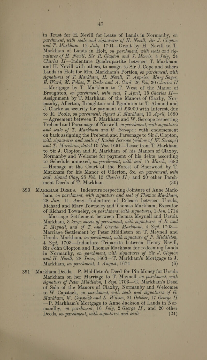 ; ’ 47 in Trust for H. Nevill for Lease of Lands in Normanby, on parchment, with seals and signatures of H. Nevill, Sir J. Clopton and I’. Markham, 12 July, 1704—Grant by H. Nevill to T. Markham of Lands in Holt, on parchment, with seals and sig- natures of H. Nevill, Sir R. Clayton and J. Morris, 4 July, 24 Charles IT—Indenture Quadrupartite between T. Markham and H. Nevill with others, to assign to Sir J. Cope and others Lands in Holt for Mrs. Markham’s Portion, on parchment, with signatures of T. Markham, H. Nevill, T. Apprice, Mary Sayer, EL. Ward, M. Folkes, T. Rocke and A. Card, 26 Feb, 30 Charles IT —Mortgage by T. Markham to T. West of the Manor of Broughton, on parchment, with seal, 7 April, 15 Charles I[— Assignment by T. Markham of the Manors of Claxby, Nor- manby, Allerton, Broughton and Egminton to T. Almond and J. Clarke as security for payment of £3000 with Interest, due to R. Poole, on parchment, signed T. Markham, 10 April, 1680 —Agreement between T. Markham and W. Scroope respecting Prebend and Parsonage of Norwell, on parchment, with signatures and seals of T. Markham and W. Scroope ; with endorsement on back assigning the Prebend and Parsonage to Sir J. Clopton, with signatures and seals of Rachel Scroope (widow of W. Scroope) and T. Markham, dated 10 Nov. 1691—Lease from T. Markham to Sir J. Clopton and R. Markham of his Manors of Claxby, Normanby and Welcome for payment of his debts according to Schedule annexed, on parchment, with seal, 17 March, 1682 —Homage at the Court of the Forest of Sherwood by fle Markham for his Manor of Ollerton, &amp;c. on parchment, with seal, signed Clay, 25 Feb. 15 Charles is and 20 other Parch- ment Deeds of T. Markham (30) 390 MARKHAM DEEDs. Indenture respecting Jointure of Anne Mark- ham, on parchment, with signature and seal of Thomas Markham, 28 Jan. 11 Anne—Indenture of Release between Ursula, Richard and Mary Towneley and Thomas Markham, Executor of Richard Towneley, on parchment, with signatures, 1 Jan. 1714 —Marriage Settlement between Thomas Meynell and Ursula Markham, 3 large sheets of parchment, with signatures of fh. and T. Meynell, and of T. and Ursula Markham, 4 Sept. 1703— Marriage Settlement by Peter Middleton on T. Meynell and Ursula Markham, on parchment, with signature of P. Middleton, 4 Sept. 17 03—Indenture Tripartite between Henry Nevill, Sir John Clopton and Thomas Markham for redeeming Lands in Normanby, on parchment, with signatures of Sir J. “Clopton and H. Nevill, 28 June, 1603—T. Markham’s Mortgage to J. Markham, on ‘parchment, 4 August, 1674 (6) 391 Markham Deeds. P. Middleton’s Deed for Pin-Money for Ursula Markham on her Marriage to T. Meynell, on parchment, with signature of Peter Middleton, 1 Sept. 1703—G. Markham’s Deed of Sale of the Manors of Claxby, Normanby and Welcomes _ to W. Capstack, on parchment, with seals and signatures of G. Markham, W. Capstack and HE. Wilson, 21 October, 17 George IT —P. Markham’s Mortgage to Anne Jackson of Lands in Nor- mandby, on parchment, 16 July, 2 George II; and 20 other Deeds, on parchment, with signatures and seals (24)