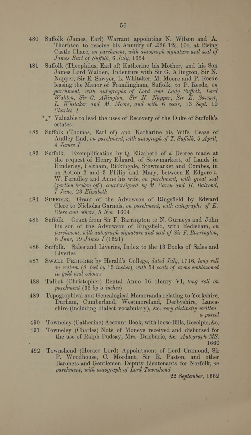 480 481 484 485 486 487 488 489 490 491 492 56 Suffolk (James, Earl) Warrant appointing N. Wilson and A. Thornton to receive his Annuity of £26 12s. 10d. at Rising Castle Chace, on parchment, with autograph signature and seal of James Earl of Suffolk, 6 July, 1654 Suffolk (Theophilus, Earl of) Katherine his Mother, and his Son James Lord Walden, Indenture with Sir G. Allington, Sir N. Napper, Sir E. Sawyer, L. Whitaker, M. Moore and P. Reede leasing the Manor of Framlingham, Suffolk, to P. Reede, on parchment, with autographs of Lord and Lady Suffolk, Lord Walden, Sir G. Allington, Sir N. Napper, Sir EL. Sawyer, L. Whitaker and M. Moore, and with 6 seals, 13 Sept. 10 Charles I estates. Suffolk (Thomas, Earl of) and Katharine his Wife, Lease of Audley End, on parchment, with autograph of T. Suffolk, 5 April, 4 James I Suffolk. Exemplification by Q. Elizabeth of a Decree made at the request of Henry Edgard, of Stowmarkett, of Lands in Hinderley, Feltham, Rickingale, Stowmarket and Combes, in an Action 2 and 3 Philip and Mary, between E. Edgore ». W. Ferndley and Anne his wife, on parchment, with great seal (portion broken off ), countersigned by M. Carew ang H. Balrond, 7 June, 23 Elizabeth SUFFOLK. Grant of the Advowson of Ringsfield by Edward Clere to Nicholas Garnois, on parchment, with autographs of Ei. Clere and others, 5 Nov. 1604 Suffolk. Grant from Sir F. Barrington to N. Gurneys and John his son of the Advowson of Ringsfield, with Redisham, on parchment, with autograph signature and seal of Sir F. Barrington, 8 June, 19 James I (1621) Suffolk. Sales and Liveries, Index to the 13 Books of Sales and Liveries SWALE PEDIGREE by Herald’s College, dated July, 1716, long roll on vellum (8 feet by 15 inches), with 54 coats of arms emblazoned in gold and colours Talbot (Christopher) Rental Anno 16 Henry VI, long roll on parchment (36 by 5 inches) Topographical and Genealogical Memoranda relating to Yorkshire, Durham, Cumberland, Westmoreland, Derbyshire, Lanca- shire (including dialect vocabulary), &amp;c. very distinctly written a parcel Towneley (Catherine) Account-Book, with loose Bills, Receipts, &amp;c. Towneley (Charles) Note of Moneys received and disbursed for the use of Ralph Pudsay, Mrs. Duxburie, &amp;c. Autograph MS. 1660 Townshend (Horace Lord) Neainanc of Lord Cramond, Sir P. Woodhouse, C. Mordant, Sir R. Paston, and other Baronets and Gentlemen Deputy Lieutenants for Norfolk, on parchment, with autograph of Lord Townshend 22 September, 1662