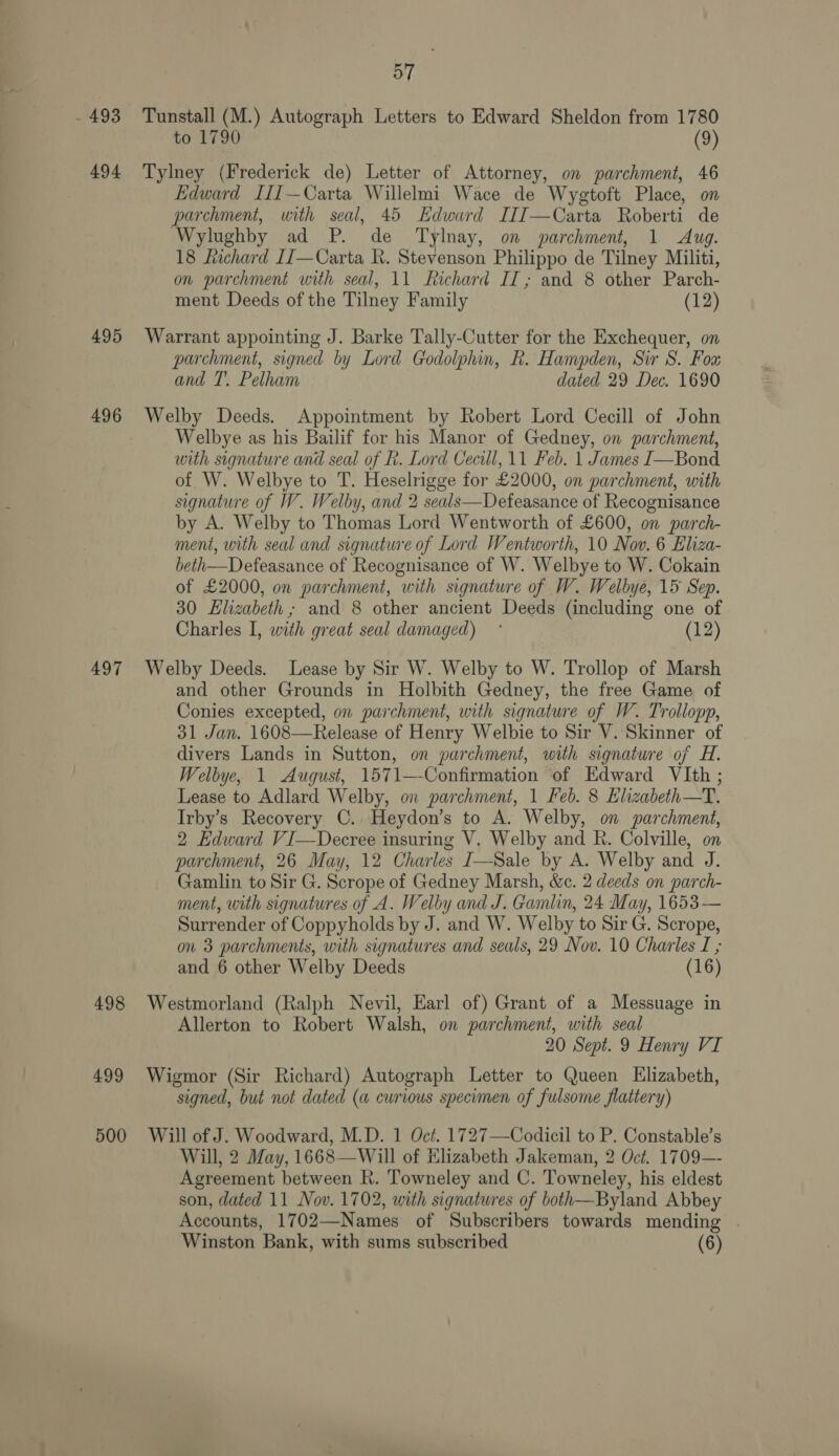 493 494 495 496 497 57 Tunstall (M.) Autograph Letters to Edward Sheldon from 1780 to 1790 (9) Tylney (Frederick de) Letter of Attorney, on parchment, 46 Edward I[I—Carta Willelmi Wace de Wygtoft Place, on parchment, with seal, 45 Edward IIIJ—Carta Roberti de Wylughby ad P. de Tylnay, on parchment, 1 Aug. 18 Richard IJ—Carta R. Stevenson Philippo de Tilney Militi, on parchment with seal, 11 Richard IT; and 8 other Parch- ment Deeds of the Tilney Family (12) Warrant appointing J. Barke Tally-Cutter for the Exchequer, on parchment, signed by Lord Godolphin, R. Hampden, Sir S. Fou and T. Pelham dated 29 Dec. 1690 Welby Deeds. Appointment by Robert Lord Cecill of John Welbye as his Bailif for his Manor of Gedney, on parchment, with signature and seal of R. Lord Cecill, 11 Feb. 1 James J—Bond of W. Welbye to T. Heselrigge for £2000, on parchment, with signature of W. Welby, and 2 seals—Defeasance of Recognisance by A. Welby to Thomas Lord Wentworth of £600, on parch- ment, with seal and signature of Lord Wentworth, 10 Nov. 6 Eliza- beth—Defeasance of Recognisance of W. Welbye to W. Cokain of £2000, on parchment, with signature of W. Welbye, 15 Sep. 30 Elizabeth ; and 8 other ancient Deeds (including one of Charles I, with great seal damaged) ° (12) Welby Deeds. Lease by Sir W. Welby to W. Trollop of Marsh and other Grounds in Holbith Gedney, the free Game of Conies excepted, on parchment, with signature of W. Trollopp, 31 Jan. 1608—Release of Henry Welbie to Sir V. Skinner of divers Lands in Sutton, on parchment, with signature of H. Welbye, 1 August, 1571—Confirmation of Edward VIth ; Lease to Adlard Welby, on parchment, 1 Feb. 8 Elizabeth—T. Irby’s Recovery C. Heydon’s to A. Welby, on parchment, 2 Edward VI—Decree insuring V. Welby and R. Colville, on parchment, 26 May, 12 Charles I—Sale by A. Welby and J. Gamlin to Sir G. Scrope of Gedney Marsh, &amp;c. 2 deeds on parch- ment, with signatures of A. Welby and J. Gamlin, 24 May, 1653— Surrender of Coppyholds by J. and W. Welby to Sir G. Scrope, on 3 parchments, with signatures and seals, 29 Nov. 10 Charles I ; and 6 other Welby Deeds (16) 499 Allerton to Robert Walsh, on parchment, with seal 20 Sept. 9 Henry VI Wigmor (Sir Richard) Autograph Letter to Queen Elizabeth, signed, but not dated (a curious specimen of fulsome flattery) Will, 2 May, 1668—Will of Elizabeth Jakeman, 2 Oct. 1709—- Agreement between R. Towneley and C. Towneley, his eldest son, dated 11 Nov. 1702, with signatures of both—Byland Abbey Accounts, 1702—Names of Subscribers towards mending | Winston Bank, with sums subscribed (6)