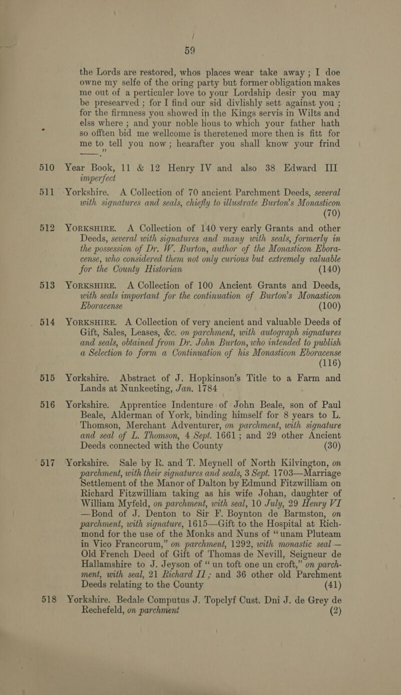 512 513 515 516 / 59 the Lords are restored, whos places wear take away; I doe owne my selfe of the oring party but former obligation makes me out of a perticuler love to your Lordship desir you may be presearved ; for I find our sid divlishly sett against you ; for the firmness you showed in the Kings servis in Wilts and elss where ; and your noble hous to which your father hath so offten bid me wellcome is theretened more then is fitt for me to tell you now; hearafter you shall know your frind Year Book, 11 &amp; 12 Henry IV and also 38 Edward III imper fect with signatures and seals, chiefly to illustrate Burton’s Monasticon (70) YORKSHIRE. A Collection of 140 very early Grants and other Deeds, several with signatures and many with seals, formerly in the possession of Dr. W. Burton, author of the Monasticon Ebora- cense, who considered them not only curious but extremely valuable for the County Historian (140) YORKSHIRE. A Collection of 100 Ancient Grants and Deeds, with seals important for the continuation of Burton’s Monasticon Eboracense (100) YORKSHIRE. A Collection of very ancient and valuable Deeds of Gift, Sales, Leases, &amp;c. on parchment, with autograph signatures and seals, obtained from Dr. John Burton, who intended to publish a Selection to form a Continuation of his Monasticon Eboracense (116) Yorkshire. Abstract of J. Hopkinson’s Title to a Farm and Lands at Nunkeeting, Jan. 1784. Yorkshire. Apprentice Indenture of John Beale, son of Paul Beale, Alderman of York, binding himself for 8 years to L. Thomson, Merchant Adventurer, on parchment, with signature and seal of L. Thomson, 4 Sept. 1661; and 29 other Ancient Deeds connected with the County (30) Yorkshire. Sale by R. and T. Meynell of North Kilvington, on parchment, with ther signatures and seals, 3 Sept. 1703—Marriage Settlement of the Manor of Dalton by Edmund Fitzwilliam on Richard Fitzwilliam taking as his wife Johan, daughter of William Myfeld, on parchment, with seal, 10 July, 29 Henry VI —Bond of J. Denton to Sir F. Boynton de Barmston, on parchment, with signature, 1615—Gift to the Hospital at Rich- mond for the use of the Monks and Nuns of “unam Pluteam in Vico Francorum,” on parchment, 1292, with monastic seal — Old French Deed of Gift of Thomas de Nevill, Seigneur de Hallamshire to J. Jeyson of “ un toft one un croft,” on parch- ment, with seal, 21 Richard II ; and 36 other old Parchment Deeds relating to the County (41)