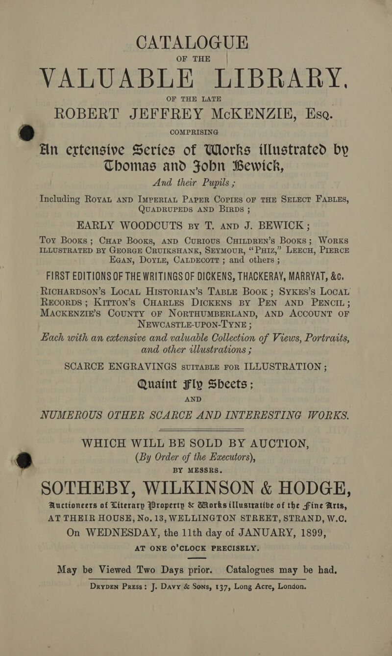 OF THE | VALUABLE LIBRARY, OF THE LATE ROBERT JEFFREY McKENZIE, Esa. COMPRISING Ein ertensive Series of Works illustrated by Thomas and Fobn Bewick, And their Pupils ; Including Royat AND IMPERIAL PAPER CoPIES OF THE SELECT FABLES, QUADRUPEDS AND BIRDs ; EARLY WOODCUTS sy T. anv J. BEWICK ; Toy Booxs; CHap Books, AND CurIous CHILDREN’s Books; WoRKS ILLUSTRATED BY GEORGE CRUIKSHANK, SEYMOUR, “ PuH1z,” LEECH, PIERCE E@an, Dorin, CALDECOTT ; and others ; FIRST EDITIONS OF THE WRITINGS OF DICKENS, THACKERAY, MARRYAT, &amp;c. RICHARDSON’s LOCAL HISTORIAN’S TABLE Book ; SYKES’s LOCAL RECORDS ; KiTTon’s CHARLES DICKENS BY PEN AND PENCIL; MACKENZIE’S CouNTY OF NORTHUMBERLAND, AND ACCOUNT OF NEWCASTLE-UPON-TYNE ; Lach with an extensive and valuable Collection of Views, Portraits, and other illustrations ; SCARCE ENGRAVINGS svirasite ror ILLUSTRATION ; Quaint Fly Sheets ; AND NUMEROUS OTHER SCARCE AND INTERESTING WORKS.  WHICH WILL BE SOLD BY AUCTION, (By Order of the Executors), BY MESSRS. SOTHEBY, WILKINSON &amp; HODGE, Auctioneers of Literarp jBroperty &amp; Works tllustratibe of the fine Arts, AT THEIR HOUSH, No. 13, WELLINGTON STREET, STRAND, W.C, On WEDNESDAY, the 11th day of JANUARY, 1899, AT ONE O'CLOCK PRECISELY. May be Viewed Two Days prior. Catalogues may be had, Drypben Press: J. Davy &amp; Sons, 137, Long Acre, London,