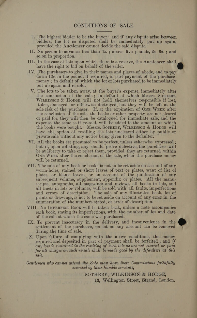 CONDITIONS OF SALE.  I. The highest bidder to be the buyer; and if any dispute arise between bidders, the lot so disputed shall be immediately put up again, provided the Auctioneer cannot decide the said dispute. II. No person to advance less than ls. ; above five pounds, 2s, 6d. ; and so on in proportion. III. In the case of lots upon which there is a reserve, the Auctioneer shall oe have the right to bid on behalf of the seller. IV. The purchasers to give in their names and places of abode, and to pay down 10s. in the pound, if required, in part payment of the purchase- money ; in default of which the lot or lots purchased to be immediately put up again and re-sold. V. The lots to be taken away, at the buyer’s expense, immediately after the conclusion of the sale; in default of which Messrs. SoTHusy, Wiukinson &amp; Hopge will not hold themselves responsible if lost, tolen, damaged, or otherwise destroyed, but they will be left at the sole risk of the purchaser. If, at the expiration of ONE WEEK after the conclusion of the sale, the books or other property are not cleared or paid for, they will then be catalogued for immediate sale, and the expense, the same as if re-sold, will be added to the amount at which the books were bought. Messrs. SorHeBy, WILKINSON &amp; HopceE will have the option of reselling the lots uncleared either by public or private sale without any notice being given to the defaulter. VI. All the books are presumed to be perfect, unless otherwise expressed ; but if, upon collating, any should prove defective, the purchaser will be at liberty to take or reject them, provided they are returned within One WEEK after the conclusion of the sale, when the purchase-money will be returned. VII. The sale of any book or books is not to be set aside on account of any worm-holes, stained or short leaves of text or plates, want of list of plates, or blank leaves, or on account of the publication of any subsequent volume, supplement, appendix or plates. All the manu- scripts, autographs, all magazines and reviews, all books in lots, and all tracts in lots or volumes, will be sold with all faults, imperfections and errors of description. The sale of any illustrated book, lot of prints or drawings, is not to be set aside on account of any error in the enumeration of the numbers stated, or error of description. VIII. No Imrrerrect Book will be taken back, unless a note accompanies each book, stating its imperfections, with the number of lot and date of the sale at which the same was purchased. IX. To prevent inaccuracy in the delivery, and inconvenience in the settlement of the purchases, no lot on any account can be removed during the time of sale. ; X. Upon failure of complying with the above conditions, the money required and deposited in part of payment shall be forfeited ; and af any loss is sustained in the reselling of such lots as are not cleared or paid for all charges on such re-sale shall be made good by the defaulters at this sale,  Gentlemen who cannot attend the Sale may have their Commissions faithfully executed by their humble servants, SOTHEBY, WILKINSON &amp; HODGE,