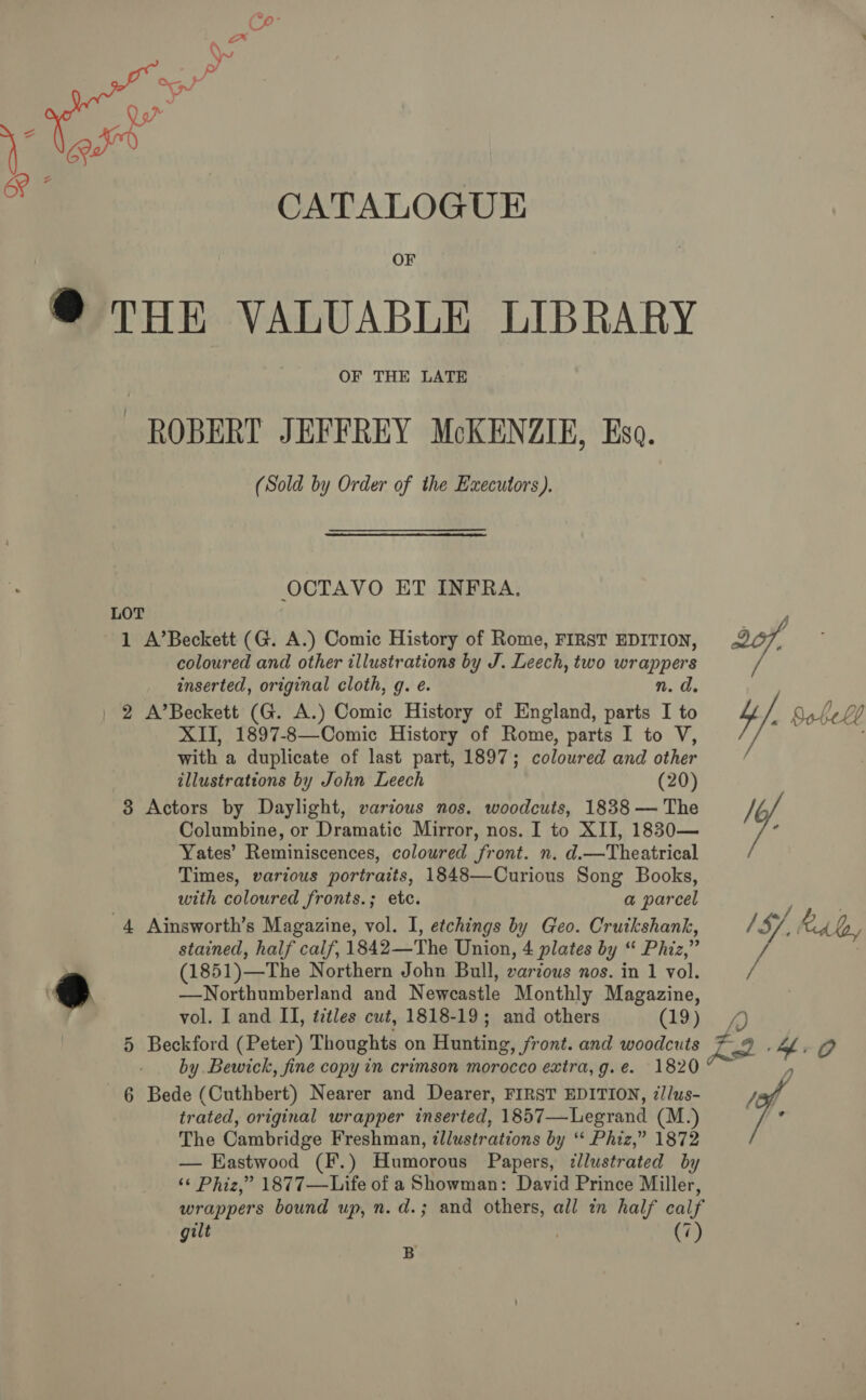 OF @® THE VALUABLE LIBRARY OF THE LATE ROBERT JEFFREY McKENZIE, Eso. (Sold by Order of the Executors). OCTAVO ET INFRA. LOT : y 1 A’Beckett (G. A.) Comic History of Rome, FIRST EDITION, 207, coloured and other illustrations by J. Leech, two page’ inserted, original cloth, g. e. | 2 A’Beckett (G. A.) Comic History of England, parts 1 ‘ aie Bob he Lb XII, 1897-8—Comic History of Rome, parts I to V, with a duplicate of last part, 1897; coloured and other illustrations by John Leech (20) 3 Actors by Daylight, various nos. woodcuts, 1838 — The My. Columbine, or Dramatic Mirror, nos. I to XII, 1830— : Yates’ Reminiscences, coloured front. n. d.—Theatrical Times, various portraits, 1848—Curious Song Books, with coloured fronts.; etc. a parcel 4 Ainsworth’s Magazine, vol. I, etchings by Geo. Crutkshank, / S/, RAd, stained, half calf, 1842—The Union, 4 plates by “ Phiz, H (1851)—The Northern John Bull, various nos. in 1 vol. A @ ~_Northumberland and Newcastle Monthly Magazine, vol. I and II, éztles cut, 1818-19; and others (29)... £) 5 Beckford (Peter) Thoughts on Birkin os Sront. and woodcuts pe) by Bewick, fine copy in crimson morocco extra, g.e. 1820 6 Bede (Cuthbert) Nearer and Dearer, FIRST EDITION, 7J/us- Jeg trated, original wrapper inserted, 1857—Legrand (M.) &lt; The Cambridge Freshman, illustrations by “* Phiz,” 1872 — Eastwood (F.) Humorous Papers, llustrated by ‘¢ Phiz,” 1877—Life of a Showman: David Prince Miller, wrappers bound up, n.d.; and others, all in half calf gilt (7) B