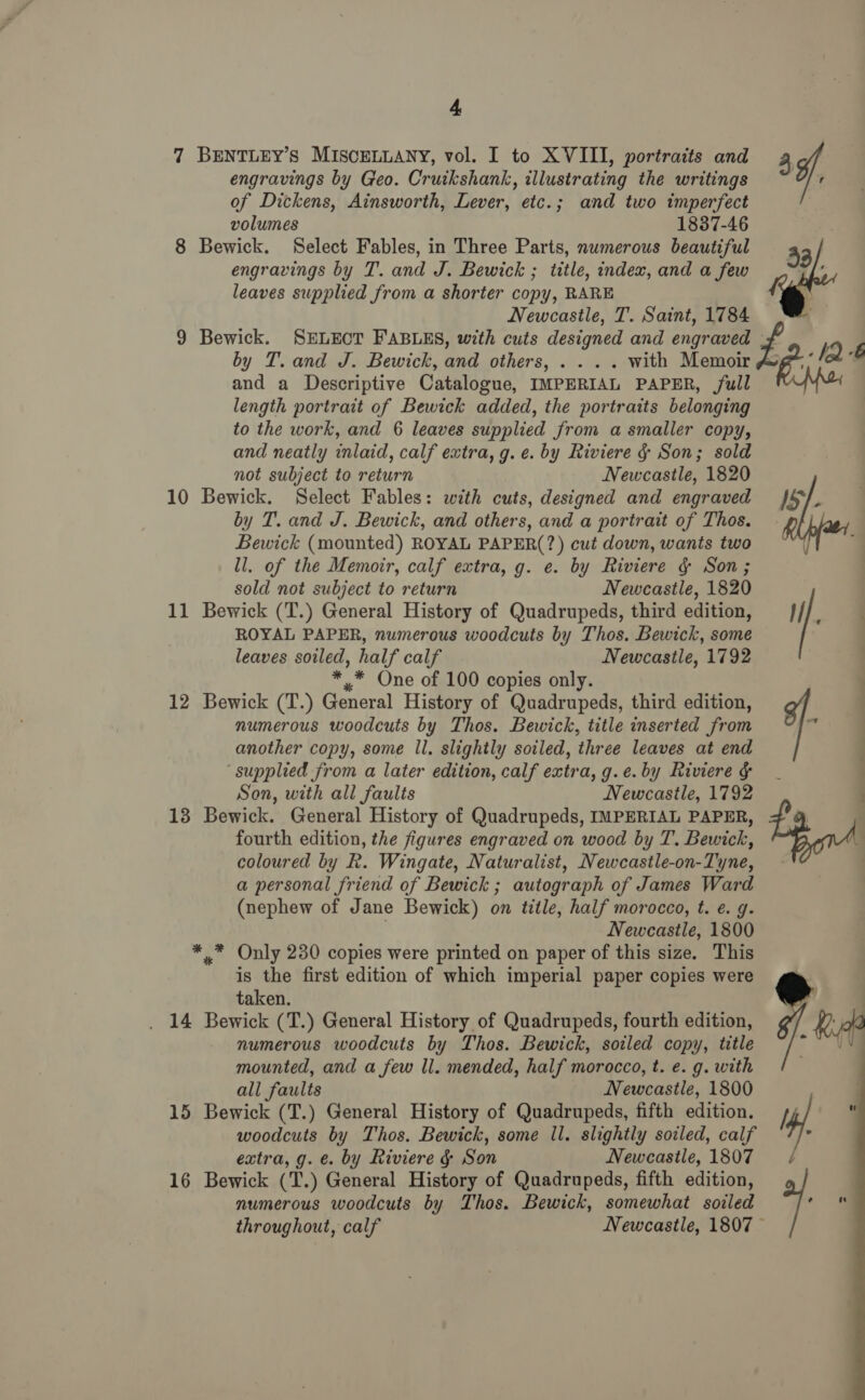 engravings by Geo. Cruikshank, illustrating the writings of Dickens, Ainsworth, Lever, etc.; and two imperfect volumes 1837-46 8 Bewick. Select Fables, in Three Parts, numerous beautiful engravings by T. and J. Bewick ; title, index, and a few leaves supplied from a shorter copy, RARE Newcastle, T. Saint, 1784 9 Bewick. SELECT FABLES, with cuts designed and engraved Z : by T. and J. Bewick, and others, . . .. with Memoir ike and a Descriptive Catalogue, IMPERIAL PAPER, full length portrait of Bewick added, the portraits belonging to the work, and 6 leaves supplied from a smaller copy, and neatly inlaid, calf extra, g. e. by Riviere § Son; sold not subject to return Newcastle, 1820 10 Bewick. Select Fables: with cuts, designed and engraved JS, by T. and J. Bewick, and others, and a portrait of Thos. Bewick (mounted) ROYAL PAPER(?) cut down, wants two ll. of the Memoir, calf extra, g. e. by Riviere g Son; sold not subject to return Newcastle, 1820 i ‘7 7 BENTLEY’s MISCELLANY, vol. I to XVIII, portraits and ¥,. 53/,  11 Bewick (T.) General History of Quadrupeds, third edition, ROYAL PAPER, numerous woodcuts by Thos. Bewick, some leaves soiled, half calf Newcastle, 1792 ** One of 100 copies only. | 12 Bewick (T.) General History of Quadrupeds, third edition, numerous woodcuts by Thos. Bewick, title inserted from y another copy, some ll. slightly soiled, three leaves at end ‘supplied from a later edition, calf extra, g.e.by Riviere G _ | Son, with all faults Newcastle, 1792 . 13 Bewick. General History of Quadrupeds, IMPERIAL PAPER, fourth edition, the figures engraved on wood by T. Bewick, coloured by R. Wingate, Naturalist, Newcastle-on-Tyne, a personal friend of Bewick ; autograph of James Ward (nephew of Jane Bewick) on title, half morocco, t. e. g. Newcastle, 1800 ** Only 230 copies were printed on paper of this size. This is the first edition of which imperial paper copies were taken. _ 14 Bewick (T.) General History of Quadrupeds, fourth edition, numerous woodcuts by Thos. Bewick, soiled copy, title mounted, and a few ll. mended, half morocco, t. e. g. with all faults Newcastle, 1800 15 Bewick (T.) General History of Quadrupeds, fifth edition. woodcuts by Thos. Bewick, some Il. slightly soiled, calf extra, g. e. by Riviere &amp; Son Newcastle, 1807 16 Bewick (T.) General History of Quadrupeds, fifth edition, numerous woodcuts by Thos. Bewick, somewhat soiled throughout, calf Newcastle, 1807 © 