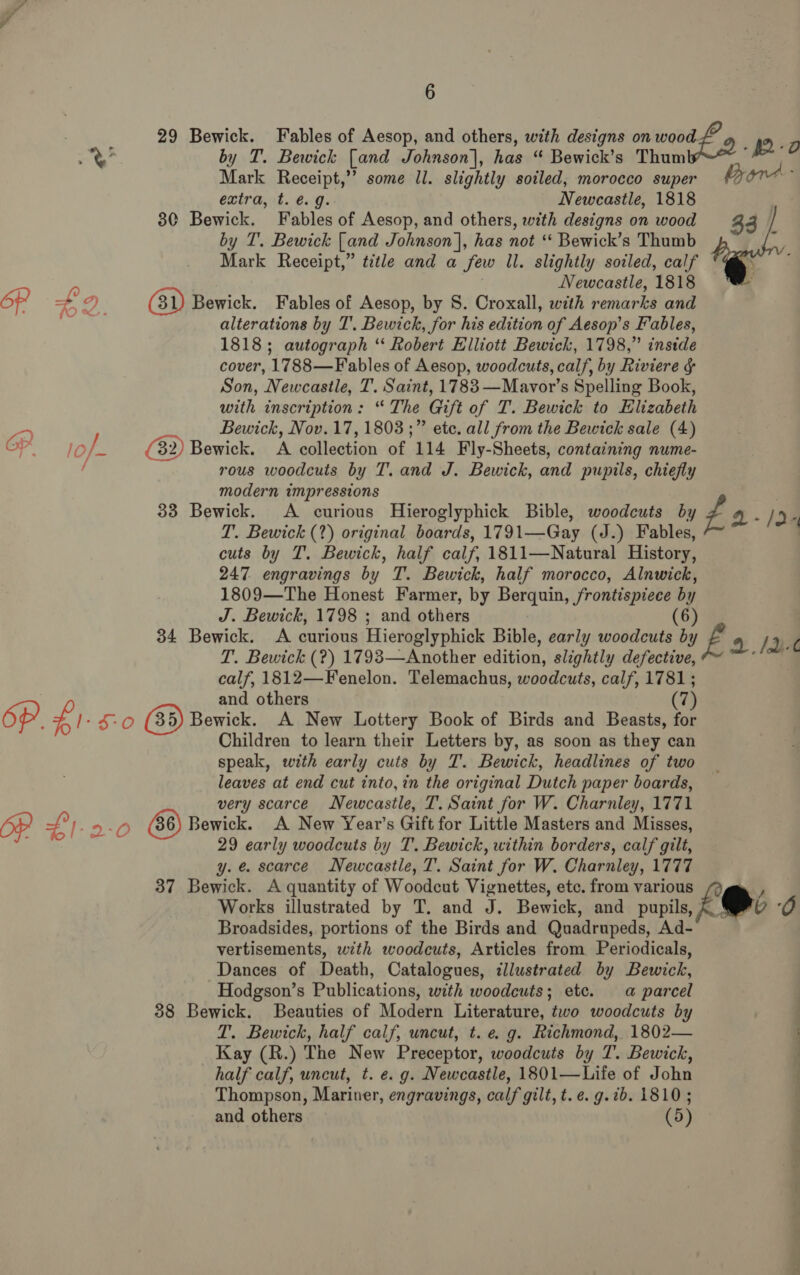 29 Bewick. Fables of Aesop, and others, with designs on wood. 0 i Ay by T. Bewick [and Johnson], has “ Bewick’s Thum he Mark Receipt,’’ some ll. slightly soiled, morocco super % extra, t. é.g. Newcastle, 1818 30 Bewick. Fables of Aesop, and others, with designs on wood by T. Bewick [and Johnson], has not ‘‘ Bewick’s Thumb Mark Receipt,” title and a few Il. slightly soiled, calf Newcastle, 1818 OP &gt; oe és) Bewick. Fables of Aesop, by S. Croxall, with indeed and : alterations by T’. Bewick, for his edition of Aesop’s Fables, 1818; autograph “ Robert Elliott Bewick, 1798,” inside cover, 1788—F ables of Aesop, woodcuts, calf, by Riviere &amp; Son, Newcastle, T. Saint, 1783 —Mavor’s Spelling Book, with inscription: “ The Git of T. Bewick to Elizabeth  7) Bewick, Nov. 17, 1803 ;” ete. all from the Bewick sale (4) OP. lof (32) Bewick. A collection of 114 Fly-Sheets, containing nume- / rous woodcuts by T. and J. Bewick, and pupils, chiefly modern impressions | 33 Bewick. A curious Hieroglyphick Bible, woodcuts by Zé 4-/d4 T. Bewick (2) original boards, 1791—Gay (J.) Fables, cuts by T. Bewick, half calf, 1811—Natural History, 247 engravings by T. Bewick, half morocco, Alnwick, 1809—The Honest Farmer, by Berquin, ae b j J. Bewick, 1798 ; and others 34 Bewick. A curious Hieroglyphick Bible, early bares by if a lb T. Bewick (?) 1793—Another edition, slightly defective, calf, 1812—Fenelon. Telemachus, woodcuts, calf, 1781; and others (7) 6p. £). 5-0 (35) Bewick. A New Lottery Book of Birds and Beasts, for Children to learn their Letters by, as soon as they can speak, with early cuts by T. Bewick, headlines of two leaves at end cut into, in the original Dutch paper boards, very scarce Newcastle, T. Saint for W. Charnley, 1771 Op s° 1-9-0 Bewick. A New Year's Gift for Little Masters and Misses, : 29 early woodcuts by T. Bewick, within borders, calf gilt, y. e. scarce Newcastle, T. Saint for W. Charnley, 1777 37 Bewick. A quantity of Woodcut Vignettes, etc. from various ‘ Works illustrated by T. and J. Bewick, and pupils, # e&amp; O Broadsides, portions of the Birds and Quadrupeds, Ad- vertisements, with woodcuts, Articles from Periodicals, Dances of Death, Catalogues, illustrated by Bewick, Hodgson’s Publications, with woodcuts; etc. a parcel 38 Bewick. Beauties of Modern Literature, two woodcuts by : T. Bewick, half calf, uncut, t. eg. Richmond, 1802— Kay (R.) The New Preceptor, woodcuts by T. Bewick, ; half calf, uncut, t. e. g. Newcastle, 1801—Life of John Thompson, Mariner, engravings, calf gilt, t.e. g.7b. 1810; and others (5)