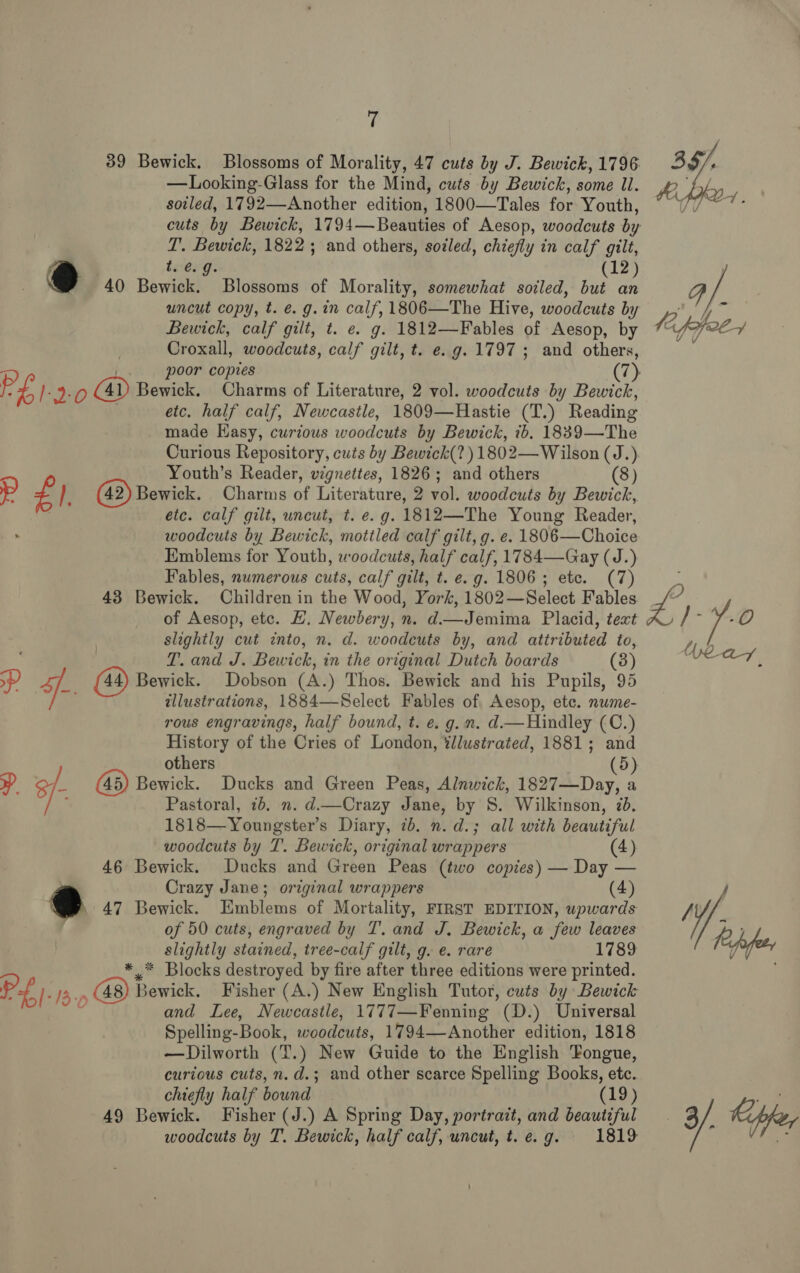 39 Bewick. Blossoms of Morality, 47 cuts by J. Bewick, 1796 —Looking-Glass for the Mind, cuts by Bewick, some ll. soiled, 1792—-Another edition, 1800—Tales for Youth, cuts by Bewick, 1794— Beauties of Aesop, woodcuts by T. Bewick, 1822; and others, sotled, chiefly in calf gilt, t. @. 9. (12) 40 Bewick. Blossoms of Morality, somewhat soiled, but an uncut copy, t. e. g.in calf, 1806—The Hive, woodcuts by Bewick, calf gilt, t. e. g. 1812—Fables of Aesop, by Croxall, woodcuts, calf gilt, t. e.g. 1797 ; and others, | poor copies (7) PL 12.0 Bewick. Charms of Literature, 2 vol. woodcuts by Bewick, . etc. half calf, Newcastle, 1809—Hastie (T.) Reading made Hasy, curious woodcuts by Bewick, ib. 1839—The Curious Repository, cuts by Bewick(? ) 1802— Wilson (J.) Youth’s Reader, vignettes, 1826; and others (8) p £). (42) Bewick. Charms of Literature, 2 vol. woodcuts by Bewick, etc. calf gilt, uncut, t. e.g. 1812—The Young Reader, woodcuts by Bewick, mottled calf gilt, g. e. 1806—Choice Emblems for Youth, woodcuts, half calf, 1784—Gay (J.) Fables, numerous cuts, calf gilt, t. e. g. 1806; etc. (7) 43 Bewick. Children in the Wood, York, 1802—Select Fables of Aesop, etc. HL. Newbery, n. d—Jemima Placid, text slightly cut into, n. d. woodcuts by, and attributed to, T. and J. Bewick, in the original Dutch boards (3) op) ¥.- (44) Bewick. Dobson (A.) Thos. Bewick and his Pupils, 95 | tllustrations, 1884—-Select Fables of Aesop, ete. nume- rous engravings, half bound, t. e. g.n. d.—Hindley (C.) History of the Cries of London, %llustrated, 1881; and others (5) y 3f- Bewick. Ducks and Green Peas, Alnwick, 1827—Day, a ; Pastoral, 1b. n. d.—Crazy Jane, by S. Wilkinson, 2d. 1818—Youngster’s Diary, 7b. n.d.; all with beautiful woodcuts by T. Bewick, original wrappers (4) 46 Bewick. Ducks and Green Peas (two copies) — Day — Crazy Jane; original wrappers (4) e 47 Bewick. Emblems of Mortality, FIRST EDITION, upwards of 50 cuts, engraved by T. and J. Bewick, a few leaves _ slightly stained, tree-calf gilt, g. e. rare 1789 * Blocks destroyed by fire after three editions were printed. PL. 13-7 Gi 48) bewicks Fisher (A.) New English Tutor, cuts by Bewick and Lee, Newcastle, 1777—Fenning (D.) Universal Spelling-Book, woodcuts, 1794—-Another edition, 1818 —Dilworth (T.) New Guide to the English Fongue, curious cuts, n.d.; and other scarce Spelling Books, etc.. chiefly half bound | (19) 49 Bewick. Fisher (J.) A Spring Day, portrait, and beautiful woodcuts by T. Bewick, half calf, uncut, t. e. 9. 1819 Lo yea y