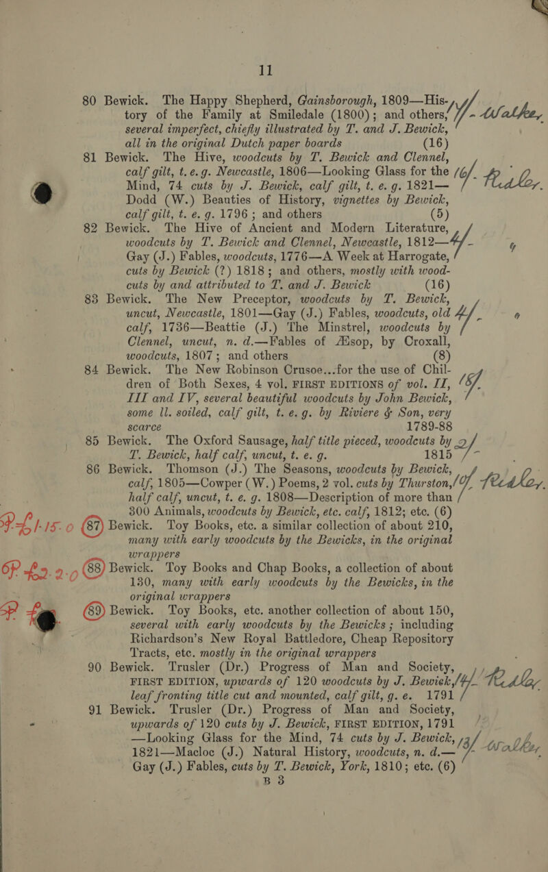 1] 80 Bewick. The Happy Shepherd, Gainsborough, 1809—His-, tory of the Family at Smiledale (1800); and others, 1. MWalfe, several imperfect, chiefly illustrated by T. and J. Bewick, all in the original Dutch paper boards (16) 81 Bewick. The Hive, woodcuts by T. Bewick and Glenna calf gilt, t.e.g. Newcastle, 1806—Looking Glass for the (6. iw Mind, 74 cuts by J. Bewick, calf gilt, t. e. g. 1821— Dodd (W.) Beauties of History, vignettes by Bewick, calf gilt, t. e.g. 1796 ; and others (5) 82 Bewick. The Hive of Ancient and Modern Literature, woodcuts by T. Bewick and Clennel, Newcastle, 1812— Gay (J.) Fables, woodcuts, 1776—A Week at Harrogate, cuts by Bewick (2?) 1818; and others, mostly with wood- cuts by and attributed to T. and J. Bewick (16) 83 Bewick. The New Preceptor, woodcuts by T. Bewick, uncut, Newcastle, 1801—Gay (J.) Fables, woodcuts, old 4 : 0 calf, 1736—Beattie (J.) The Minstrel, woodcuts by Clennel, uncut, n. d.—Fables of Ausop, by Croxall, woodcuts, 1807; and others (8 84 Bewick. The New Robinson Crusoe...for the use of Chil- dren of Both Sexes, 4 vol. FIRST EDITIONS of vol. IJ, I. III and IV, several beautiful woodcuts by John Bewick, some ll. soiled, calf gilt, t.e.g. by Riviere &amp; Son, very scarce 1789-88 85 Bewick. The Oxford Sausage, half title pieced, woodcuts by Qf T. Bewick, half calf, uncut, t. e. g. 1815 86 Bewick. Thomson (J.) The Seasons, woodcuts by Bewick, on calf, 1805—Cowper (W.) Poems, 2 vol. cuts oe ston (9 fecdhoy, half calf, uncut, t. e. g. 1808—Description of more than  Bewick. Toy Books, etc. a similar collection of about 210, many with early woodcuts by the Bewicks, in the original wrappers Bewick. Toy Books and Chap Books, a collection of about 130, many with early woodcuts by the Bewicks, in the original wrappers wick. Toy Books, etc. another collection of about 150, several with early woodcuts by the Bewicks ; including Richardson’s New Royal Battledore, Cheap Repository Tracts, etc. mostly in the original wrappers 90 Bewick. Trusler (Dr.) Progress of Man and Society, j FIRST EDITION, upwards of 120 woodcuts by J. Bawic/t. FC LMey leaf fronting title cut and mounted, calf gilt, g.e. 1791 ; 91 Bewick. ‘Trusler (Dr.) Progress of Man and Society, upwards of 120 cuts by J. Bewick, FIRST EDITION, 1791 —Looking Glass for the Mind, 74 cuts by J. Bewick, /3f a: 1821—Macloc (J.) Natural History, woodcuts, n. d.— abhor Gay (J.) Fables, cuts by T. Bewick, York, 1810; etc. (6)