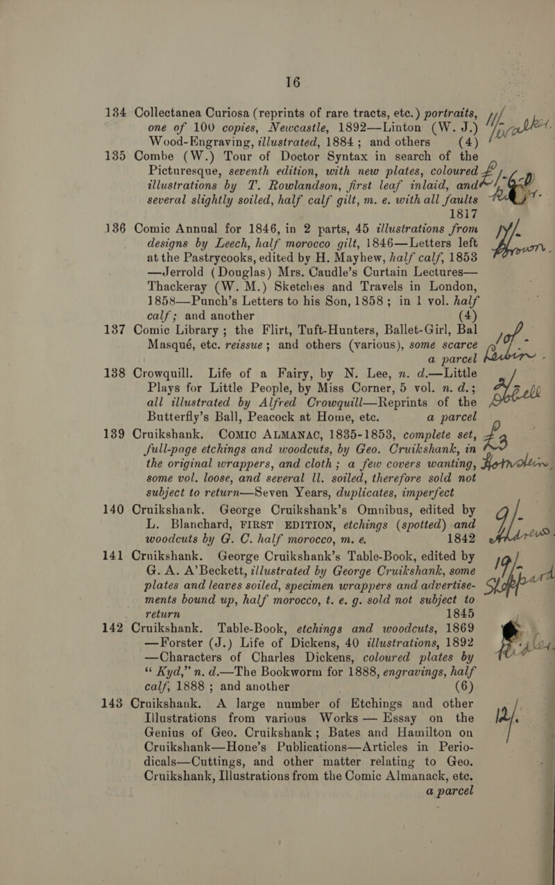 134 Collectanea Curiosa (reprints of rare tracts, etc.) portraits, // y one of 100 copies, Newcastle, 1892—Linton (W. J.) Whe Wood-Engraving, illustrated, 1884; and others (4) . 135 Combe (W.) Tour of Doctor Syntax in search of the Picturesque, seventh edition, with new plates, coloured Zé, /- ' allustrations by T. Rowlandson, first leaf inlaid, and pe several slightly soiled, half calf gilt, m. e. with all faults ih 1817 136 Comic Annual for 1846, in 2 parts, 45 illustrations from f¥//, designs by Leech, half morocco gilt, 1846—Letters left uot at the Pastrycooks, edited by H. Mayhew, half calf, 1853 , —Jerrold (Douglas) Mrs. Caudle’s Curtain Lectures— Thackeray (W. M.) Sketches and Travels in London, 1858—Punch’s Letters to his Son, 1858; in 1 vol. half calf; and another (4) 137 Comic Library ; the Flirt, Tuft-Hunters, Ballet-Girl, Bal . Masqué, etc. reissue; and others (various), some scarce / Mt a parcel 138 Crowquill. Life of a Fairy, by N. Lee, n. d.—Little Plays for Little People, by Miss Corner, 5 vol. n. d.; Aeris all illustrated by Alfred Crowquilli—Reprints of the Butterfly’s Ball, Peacock at Home, etc. a parcel 139 Cruikshank. Comic ALMANAC, 1835-1853, complete set, £3 JSull-page etchings and woodcuts, by Geo. Cruikshank, in the original wrappers, and cloth; a few covers wanting, we some vol. loose, and several ll. soiled, therefore sold not subject to return—Seven Years, duplicates, imperfect 140 Cruikshank. George Cruikshank’s Omnibus, edited by ; L. Blanchard, FIRST EDITION, etchings (spotted) and ir | 1842 “a woodcuts by G. C. half morocco, m. e. 141 Crnikshank. George Cruikshank’s Table-Book, edited by / G. A. A’ Beckett, illustrated by George Cruikshank, some ped plates and leaves soiled, specimen wrappers and advertise- ments bound up, half morocco, t. e. g. sold not subject to return 1845 rie 142 Cruikshank. Table-Book, etchings and woodcuts, 1869 | —Forster (J.) Life of Dickens, 40 dlustrations, 1892 lo, —Characters of Charles Dickens, coloured plates by , “ Kyd,” n. d.—The Bookworm for 1888, engravings, half calf, 1888 ; and another (6) 143 Cruikshank. A large number of Etchings and other “f Illustrations from various Works — Essay on _ the Id ‘ Genius of Geo. Cruikshank; Bates and Hamilton on Cruikshank—Hone’s Publications—Articles in Perio- dicals—Cuttings, and other matter relating to Geo. Cruikshank, Illustrations from the Comic Almanack, ete. a parcel 