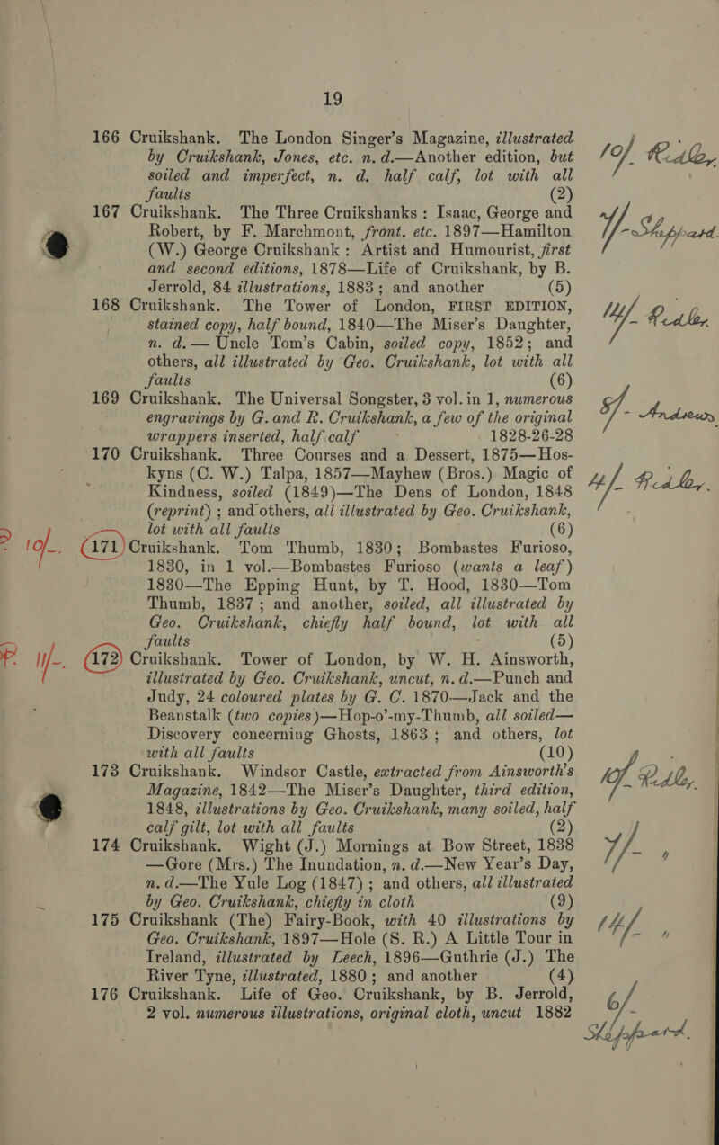 ha 166 Cruikshank. The London Singer’s Magazine, illustrated by Cruikshank, Jones, etc. n.d.—Another edition, but soiled and imperfect, n. d. half calf, lot with all Saults (2) 167 Cruikshank. The Three Cruikshanks : Isaac, George and Robert, by F. Marchmont, front. etc. 1897—Hamilton (W.) George Cruikshank: Artist and Humourist, first and second editions, 1878—Life of Cruikshank, by B. Jerrold, 84 illustrations, 1883; and another (5) 168 Cruikshank. The Tower of London, FIRST EDITION, stained copy, half bound, 1840—The Miser’s Daughter, nm. d.— Uncle Tom’s Cabin, sozled copy, 1852; and others, all illustrated by Geo. Cruikshank, lot with all Saults (6) 169 Cruikshank. The Universal Songster, 3 vol. in 1, nwmerous engravings by G.and R. Cruikshank, a few of the original wrappers inserted, half calf : 1828-26-28 170 Cruikshank. Three Courses and a Dessert, 1875— Hos- kyns (C. W.) Talpa, 1857—Mayhew (Bros.) Magic of Kindness, soiled (1849)—The Dens of London, 1848 (reprint) ; and others, all illustrated by Geo. Cruikshank, BY : lot with all faults (6) : o.. (471) Croikshank. Tom Thumb, 1830; Bombastes Furioso, . ; 1830, in 1 vol.—Bombastes Furioso (wants a leaf) 1830—The Epping Hunt, by T. Hood, 1830—Tom Thumb, 1837; and another, soiled, all illustrated by Geo. Cruikshank, chiefly half bound, lot with all a faults (5) 1p I (72) hikabaiii Tower of London, by W. H. Ainsworth, | illustrated by Geo. Cruikshank, uncut, n. d.— Punch and Judy, 24 coloured plates by G. C. 1870.—Jack and the Beanstalk (two copies )—Hop-o’-my-Thumb, all soiled— Discovery concerning Ghosts, 1863; and others, dot with all faults (10) 173 Cruikshank. Windsor Castle, extracted from Ainsworth’s Magazine, 1842—The Miser’s Daughter, third edition, @ 1848, tllustrations by Geo. Cruikshank, many soiled, half calf gilt, lot with all faults (2 174 Cruikshank. Wight (J.) Mornings at Bow Street, 1838 —Gore (Mrs.) The Inundation, n. d.—New Year’s Day, n.d.—The Yule Log (1847) ; and others, all illustrated by Geo. Cruikshank, chiefly in cloth (9) 175 Cruikshank (The) Fairy-Book, with 40 &lt;llustrations by Geo. Cruikshank, 1897—Hole (S. R.) A Little Tour in Ireland, illustrated by Leech, 1896—Guthrie (J.) The River Tyne, cllustrated, 1880; and another (4) 176 Cruikshank. Life of Geo. Cruikshank, by B. Jerrold, 2 vol. numerous illustrations, original cloth, uncut 1882 A e &amp; 