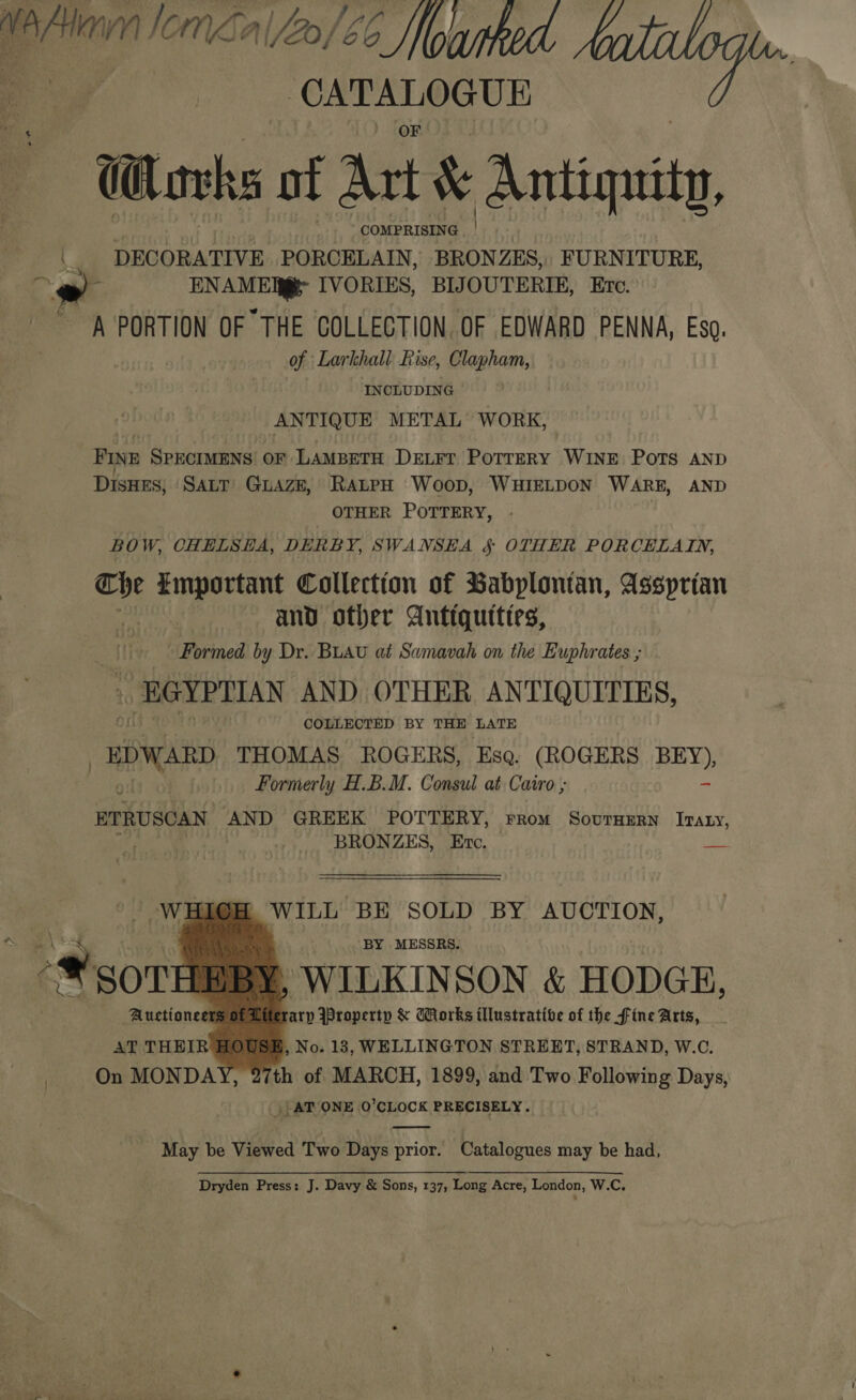 Wefan Ion al2o/66 owtked —F bie d «hee Wl avks otf Art &amp; Antiquity, © DECORATIVE PCE gs SU FURNITURE, i ENAME@ IVORIES, BIJOUTERIE, Ete. A PORTION OF THE COLLECTION. OF EDWARD PENNA, Eso. of Larkhall Rise, Clapham, INCLUDING : ANTIQUE METAL WORK, FINE SPECIMENS OF LAMBETH DeLrr PoTTERY WINE PoTs AND DisHES; SALT GuAZE, RALPH Woop, WHIELDON WARE, AND OTHER POTTERY, BOW, CHELSHA, DERBY, SWANSEA § OTHER PORCELAIN, oN Emportant Collection of Babplonian, Assprtan and other Antiqutties, Formed by Dr. BLAU at Sumavah on the Euphrates ; - EGYPTIAN AND OTHER ANTIQUITIES, COLLECTED BY THE LATE “EDWARD THOMAS ROGERS, Esq. (ROGERS ate 0 Formerly H.B.M. Consul at Cairo ; ETRUSCAN AND GREEK POTTERY, From SovutHErn Iraty, cy BRONZES, Ertc. ie WILL BE SOLD BY AUCTION, BY MESSRS. , WILKINSON &amp; HODGE, I ; rary Property &amp; Works illustrative of the fine Arts, AT THEIR HOUSH, No. 13, WELLINGTON STREET, STRAND, W.C. On MONDAY, 27th of MARCH, 1899, and Two Following Days, | ATVONE O'CLOCK PRECISELY.      _ May be Viewed Two Days prior. Catalogues may be had, Dryden Press: J. Davy &amp; Sons, 137, Long Acre, London, W.C.