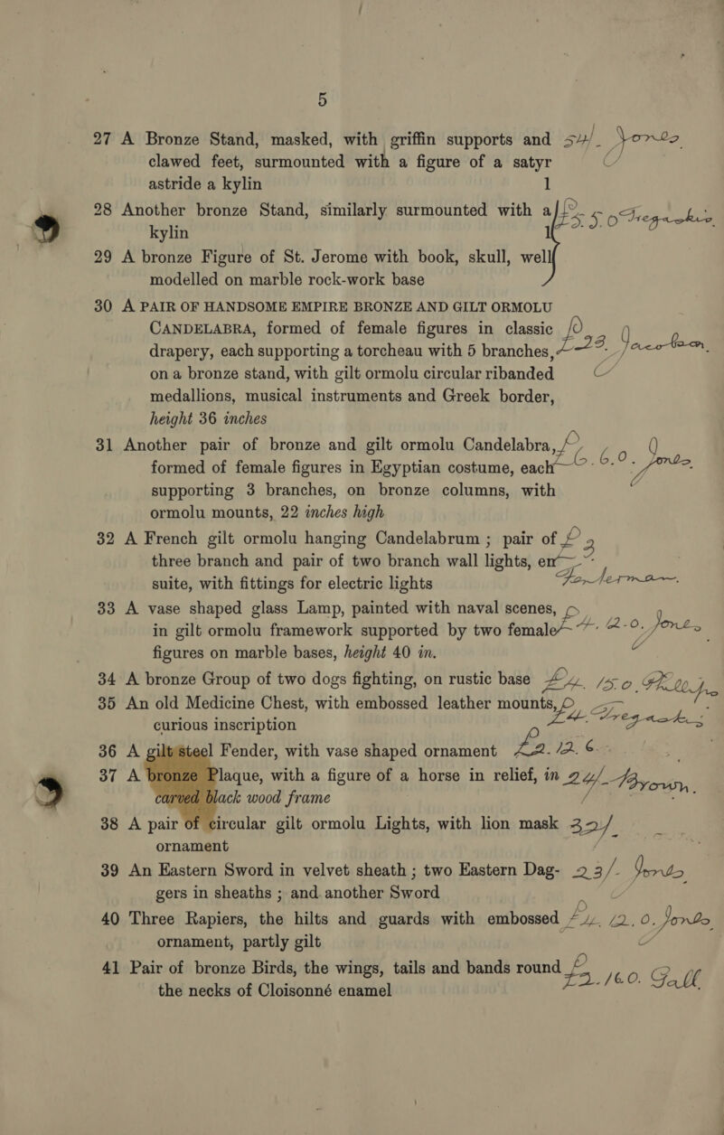 29 30 31 32 33 34 35 36 37 38 39 40 41 5 A Bronze Stand, masked, with griffin supports and 5y/ uy Yorte, clawed feet, surmounted with a figure of a satyr U/ astride a kylin 1 Another bronze Stand, similarly surmounted with afi... ne ES 5 ong hee A bronze Figure of St. Jerome with book, skull, < modelled on marble rock-work base A PAIR OF HANDSOME EMPIRE BRONZE AND GILT ORMOLU CANDELABRA, formed of female figures in classic _ : drapery, each supporting a torcheau with 5 branches, 4. y cco toe. on a bronze stand, with gilt ormolu circular ribanded Uc medallions, musical instruments and Greek border, height 36 inches Another pair of bronze and gilt ormolu Candelabra ¥s ko () formed of female figures in Egyptian costume, each ~~ ~’ fe supporting 3 branches, on bronze columns, with . ormolu mounts, 22 inches high A French gilt ormolu hanging Candelabrum ; pair of £ three branch and pair of two branch wall lights! em suite, with fittings for electric lights Fo, Norma A vase shaped glass Lamp, painted with naval scenes, ¢ in gilt rai framework supported by two female~ ~~ 2-0. Jones figures on marble bases, height 40 in. wf A bronze Group of two dogs fighting, on rustic base EY. ISO FL jr An old Medicine Chest, with embossed leather mpg ir PID curious inscription ae pees iltsteel Fender, with vase shaped ornament 42. 2. ¢ Plaque, with a figure of a horse in relief, in 2y/. aan black wood frame A pair of circular gilt ormolu Lights, with lion mask 3 2. ornament An Eastern Sword in velvet sheath ; two Eastern Dag- 2 3 /- Yerto gers in sheaths ; and. another shea Three Rapiers, sig hilts and guards with embossed EL Fd oS Jorbe ornament, partly gilt :    ~ oa Pair of bronze Birds, the wings, tails and bands round vay 160. G. bh the necks of Cloisonné enamel
