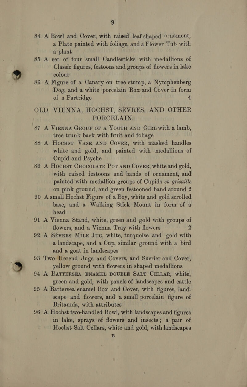 84 A Bowl and Cover, with raised leaf-shaped ornament, a Plate painted with foliage, and a Flower Tub with a plant | 85 A set of four small Candlesticks with medallions of Classic figures, festoons and groups of flowers in lake colour 86 A Figure of a Canary on tree stump, a Nymphenberg Dog, and a white porcelain Box and Cover in form of a Partridge 4 OLD VIENNA, HOCHST, SEVRES, AND OTHER PORCELAIN. 87 A VIENNA GROUP OF A YOUTH AND GIRL with a lamb, tree trunk back with fruit and foliage 88 A Hocust VASE AND CovER, with masked handles white and gold, and painted with medallions of Cupid and Psyche 89 A Hocust CHOCOLATE PoT AND CoVER, white and gold, with raised festoons and bands of ornament, and painted with medallion groups of Cupids en grisaille on pink ground, and green festooned band around 2 90 A small Hochst Figure of a Boy, white and gold scrolled base, and a Walking Stick Mount in form of a head 91 A Vienna Stand, white, green and gold with groups of flowers, and a Vienna Tray with flowers 2 92 A Skvres MILK JuG, white, turquoise and gold with a landscape, and a Cup, similar ground with a bird and a goat in landscapes 93 Two Herend Jugs and Covers, and Sucrier and Cover, yellow ground with flowers in shaped medallions 94 A BATTERSEA ENAMEL DOUBLE SALT CELLAR, white, green and gold, with panels of landscapes and cattle 95 A Battersea enamel Box and Cover, with figures, land- scape and flowers, and a small porcelain figure of Britannia, with attributes 96 A Hochst two-handled Bowl, with landscapes and figures in lake, sprays of flowers and insects; a pair of Hochst Salt Cellars, white and gold, with landscapes B