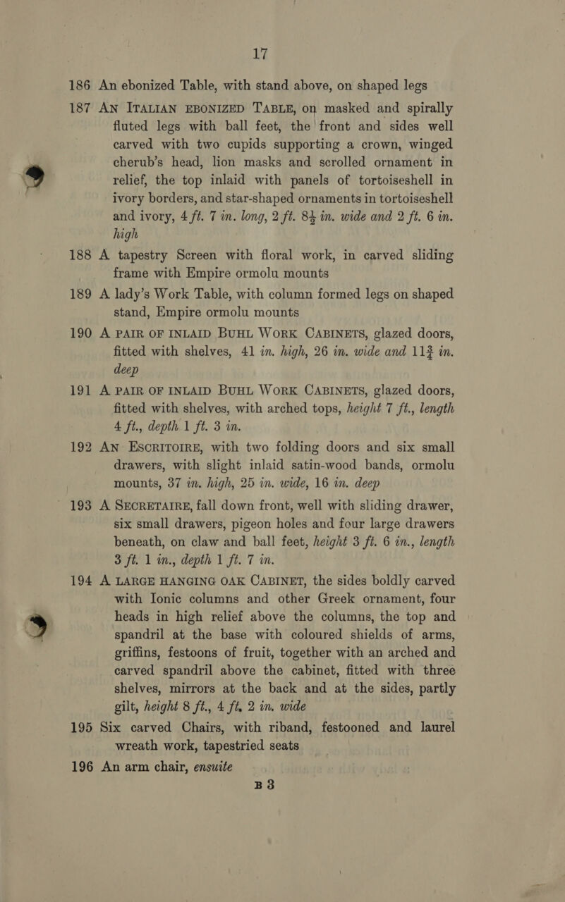186 187 188 189 190 JO 194 195 £7 fluted legs with ball feet, the’ front and sides well carved with two cupids supporting a crown, winged cherub’s head, lion masks and scrolled ornament in relief, the top inlaid with panels of tortoiseshell in ivory borders, and star-shaped ornaments in tortoiseshell and ivory, 4 ft. 7 in. long, 2 ft. 84 in. wide and 2 ft. 6 in. high frame with Empire ormolu mounts stand, Empire ormolu mounts fitted with shelves, 41 in. high, 26 in. wide and 11? in. deep fitted with shelves, with arched tops, height 7 ft., length 4 ft., depth 1 ft. 3 in. drawers, with slight inlaid satin-wood bands, ormolu mounts, 37 in. high, 25 in. wide, 16 in. deep six small drawers, pigeon holes and four large drawers beneath, on claw and ball feet, height 3 ft. 6 in., length 3 ft. 1 in., depth 1 ft. 7 in. with Ionic columns and other Greek ornament, four heads in high relief above the columns, the top and spandril at the base with coloured shields of arms, griffins, festoons of fruit, together with an arched and carved spandril above the cabinet, fitted with three shelves, mirrors at the back and at the sides, partly gilt, height 8 ft., 4 ft. 2 in. wide wreath work, tapestried seats B3