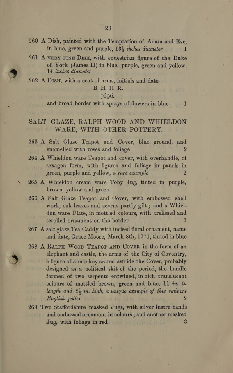 260 A Dish, painted with the Temptation of Adam and Eve, in blue, green and purple, 134 inches diameter 1 261 A VERY FINE DISH, with equestrian figure of the Duke of York (James II) in blue, purple, green and yellow, 14 inches diameter 262 A DISH, with a coat of arms, initials and date im? H. Her. J696. and broad border with sprays of flowers in blue 1 SALT GLAZE, RALPH WOOD AND WHIELDON WARE, WITH OTHER POTTERY. 263 A Salt Glaze Teapot and Cover, blue ground, and enamelled with roses and foliage 2 264 A Whieldon ware Teapot and cover, with overhandle, of sexagon form, with figures and foliage in panels in green, purple and yellow, a rare example 2 265 A Whieldon cream ware Toby Jug, tinted in purple, brown, yellow and green work, oak leaves and acorns partly gilt ; and a Whiel- don ware Plate, in mottled colours, with trelissed and scrolled ornament on the border 3 267 A salt glaze Tea Caddy with incised floral ornament, name and date, Grace Moore, March 8th, 1771, tinted in blue 268 A RatpH Woop TEAPOT AND COVER in the form of an elephant and castle, the arms of the City of Coventry, a figure of a monkey seated astride the Cover, probably designed as a political skit of the period, the handle formed of two serpents entwined, in rich translucent colours of mottled brown, green and blue, 11 im. in length and 84 wn. high, a unaque example of this eminent English aes 2 269 Two Staffordshire masked Jugs, with silver lustre bands and embossed ornament in colours ; and another masked Jug, with foliage in red | 3