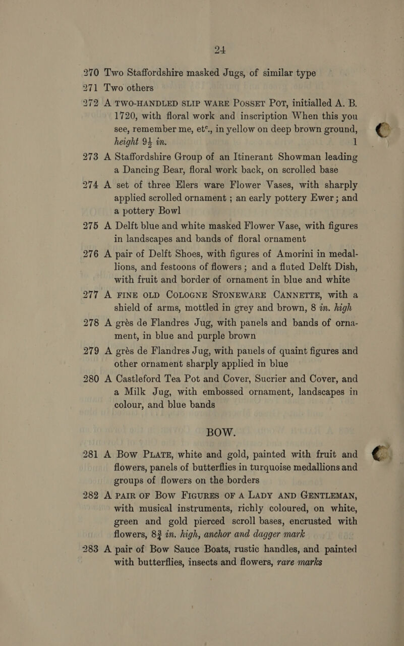 270 Two Staffordshire masked Jugs, of similar type 271 Two others 272 A TWO-HANDLED SLIP WARE PosseET POT, initialled A. B. 1720, with floral work and inscription When this you see, remember me, et*., in yellow on deep brown ground, height 94 in. 1 273 A Staffordshire Group of an Itinerant Showman leading a Dancing Bear, floral work back, on scrolled base 274 A set of three Elers ware Flower Vases, with sharply applied scrolled ornament ; an early pottery Ewer ; and a pottery Bowl 275 A Delft blue and white masked Flower Vase, with figures in landscapes and bands of floral ornament 276 A pair of Delft Shoes, with figures of Amorini in medal- lions, and festoons of flowers ; and a fluted Delft Dish, with fruit and border of ornament in blue and white 277 A FINE OLD COLOGNE STONEWARE CANNETTE, with a shield of arms, mottled in grey and brown, 8 in. high 278 A grés de Flandres Jug, with panels and bands of orna- ment, in blue and purple brown 279 A grés de Flandres Jug, with panels of quaint figures and other ornament sharply applied in blue 280 A Castleford Tea Pot and Cover, Sucrier and Cover, and a Milk Jug, with embossed ornament, landscapes in colour, and blue bands BOW. 281 A Bow Puats, white and gold, painted with fruit and flowers, panels of butterflies in turquoise medallions and groups of flowers on the borders 282 A PAIR OF Bow FIGURES OF A LADY AND GENTLEMAN, with musical instruments, richly coloured, on white, green and gold pierced scroll bases, encrusted with flowers, 82 in. high, anchor and dagger mark : 283 A pair of Bow Sauce Boats, rustic handles, and painted with butterflies, insects and flowers, rare marks