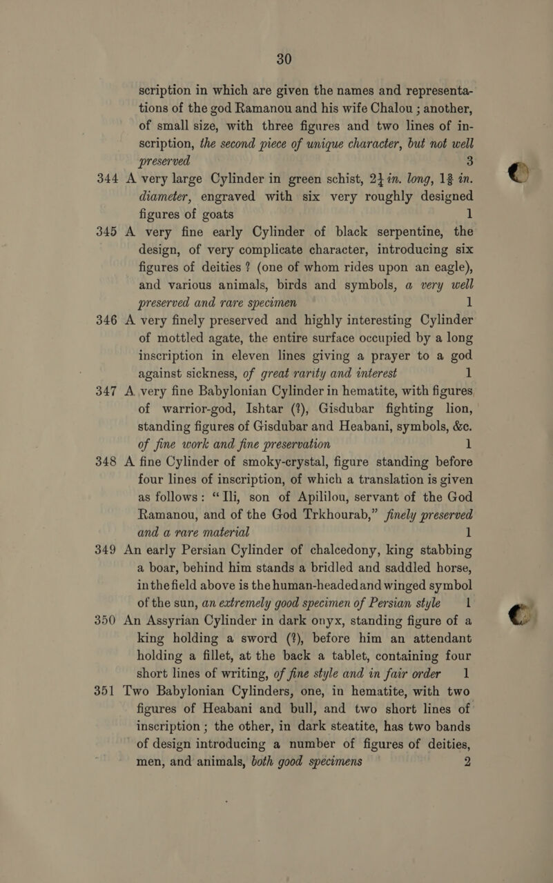 scription in which are given the names and representa- tions of the god Ramanou and his wife Chalou ; another, of small size, with three figures and two lines of in- scription, the second piece of unique character, but not well preserved 3 344 A very large Cylinder in green schist, 247%n. long, 13 in. diameter, engraved with six very roughly designed figures of goats 345 A very fine early Cylinder of black serpentine, the design, of very complicate character, introducing six figures of deities ? (one of whom rides upon an eagle), and various animals, birds and symbols, a very well preserved and rare specomen 1 346 A very finely preserved and highly interesting Cylinder of mottled agate, the entire surface occupied by a long inscription in eleven lines giving a prayer to a god against sickness, of great rarity and interest 1 347 A. very fine Babylonian Cylinder in hematite, with figures, of warrior-god, Ishtar (?), Gisdubar fighting lion, standing figures of Gisdubar and Heabani, symbols, &amp;c. of fine work and fine preservation 1 348 A fine Cylinder of smoky-crystal, figure standing before four lines of inscription, of which a translation is given as follows: “Ili, son of Apililou, servant of the God Ramanou, and of the God Trkhourab,” finely preserved and a rare material 1 349 An early Persian Cylinder of chalcedony, king stabbing a boar, behind him stands a bridled and saddled horse, inthe field above is the human-headedand winged symbol of the sun, an extremely good specimen of Persian style 1 350 An Assyrian Cylinder in dark onyx, standing figure of a king holding a sword (?), before him an attendant holding a fillet, at the back a tablet, containing four short lines of writing, of fine style and in fair order 1 351 Two Babylonian Cylinders, one, in hematite, with two figures of Heabani and bull, and two short lines of inscription ; the other, in dark steatite, has two bands of design introducing a number of figures of deities, men, and animals, both good specimens 2