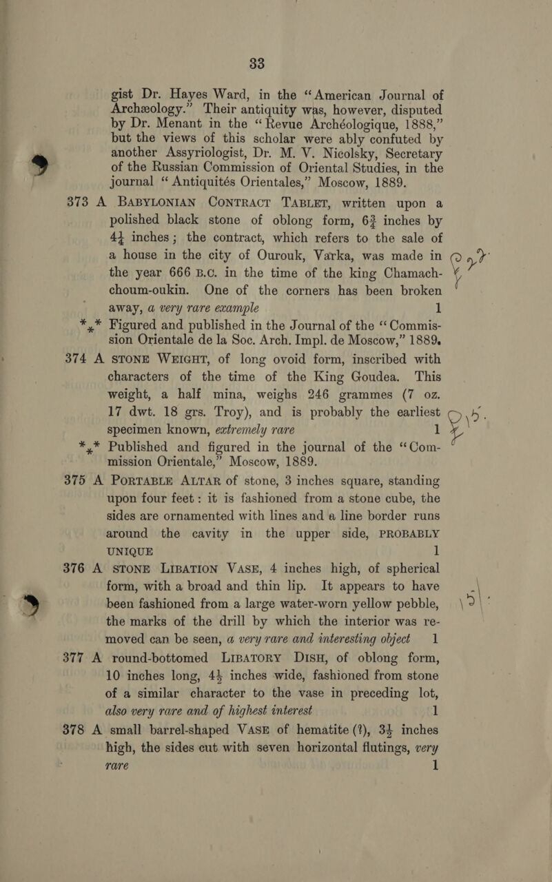 ) gist Dr. Hayes Ward, in the “American Journal of Archeology.” Their antiquity was, however, disputed by Dr. Menant in the “Revue Archéologique, 1888,” but the views of this scholar were ably confuted by another Assyriologist, Dr. M. V. Nicolsky, Secretary of the Russian Commission of Oriental Studies, in the journal “ Antiquités Orientales,” Moscow, 1889. 373 A BABYLONIAN CONTRACT TABLET, written upon a polished black stone of oblong form, 63 inches by 44 inches ; the contract, which refers to the sale of a house in the city of Ourouk, Varka, was made in the year 666 B.c. in the time of the king Chamach- choum-oukin. One of the corners has been broken away, a very rare example 1 *,* Figured and published in the Journal of the ‘“‘ Commis- sion Orientale de la Soc. Arch. Impl. de Moscow,” 1889. 374 A STONE WEIGHT, of long ovoid form, inscribed with characters of the time of the King Goudea. This weight, a half mina, weighs 246 grammes (7 oz. 17 dwt. 18 grs. Troy), and is probably the earliest specimen known, extremely rare 1 *,* Published and figured in the journal of the ‘“Com- mission Orientale,” Moscow, 1889. 375 A PORTABLE ALTAR of stone, 3 inches square, standing upon four feet: it is fashioned from a stone cube, the sides are ornamented with lines and a line border runs around the cavity in the upper side, PROBABLY UNIQUE 1 376 A STONE LIBATION VASE, 4 inches high, of spherical form, with a broad and thin lip. It appears to have been fashioned from a large water-worn yellow pebble, the marks of the drill by which the interior was re- moved can be seen, a very rare and interesting object 1 377 A round-bottomed Lripatory DisH, of oblong form, 10 inches long, 44 inches wide, fashioned from stone of a similar character to the vase in preceding lot, also very rare and of highest interest 1 378 A small barrel-shaped VASE of hematite (?), 34 inches high, the sides cut. with seven horizontal flutings, very rare 1 i