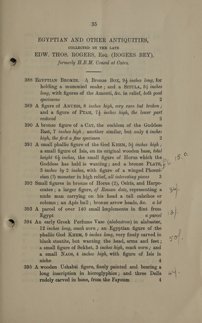 EGYPTIAN AND OTHER ANTIQUITIES, COLLECTED BY THE LATE EDW. THOS. ROGERS, Esa. (ROGERS BEY), Formerly H.B.M. Consul at Cairo.  388 EGYPTIAN BRoNZE. A Bronze Box, 94 inches long, for holding a mummied snake; and a SITULA, 5} inches long, with figures of the Amenti, &amp;c. in relief, both good specimens 2 389 A figure of ANUBIS, 8 inches high, very rare but broken ; and a figure of Prau, 74 inches high, the lower part restored 2 390 A bronze figure of a CAT, the emblem of the Goddess Bast, 7 inches high ; another similar, but only 4 inches high, the first a fine specimen 2 391 A small phallic figure of the God KuEm, 54 inches high ; a small figure of Isis, on its original wooden base, éota/ height 64 inches, the small figure of Horus which the Goddess has held is wanting; and a bronze PLATE, 3 inches by 2 inches, with figure of a winged Phoeni- cian (?) monster in high relief, all interesting pieces = 33 392 Small figures in bronze of Horus (2), Osiris, and Harpo- crates ; a larger figure, of Roman date, representing a nude man carrying on his head a tall calathos or - column ; an Apis bull; bronze arrow heads, &amp;c. a lot 393 A parcel of over 140 small Implements in flint from Egypt | a parcel 394 An early Greek Perfume Vase (alabastron) in alabaster, 12 inches long, much worn ; an Egyptian figure of the phallic God KueEm, 9 inches long, very finely carved in black steatite, but wanting the head, arms and feet ; a small figure of Sekhet, 3 inches high, much worn ; and a small Naos, 4 inches high, with figure of Isis in niche 4 395 A wooden Ushabti figure, finely painted and bearing a long inscription in hieroglyphics; and three Dolls rudely carved in bone, from the Fayoum 4 \&gt;- 3